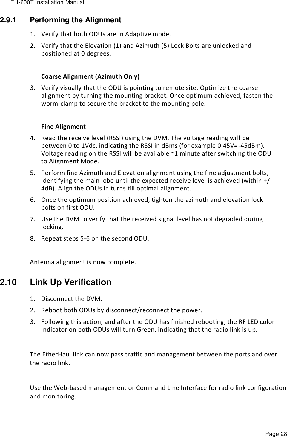 EH-600T Installation Manual Page 28 2.9.1  Performing the Alignment 1. Verify that both ODUs are in Adaptive mode. 2. Verify that the Elevation (1) and Azimuth (5) Lock Bolts are unlocked and positioned at 0 degrees.  Coarse Alignment (Azimuth Only) 3. Verify visually that the ODU is pointing to remote site. Optimize the coarse alignment by turning the mounting bracket. Once optimum achieved, fasten the worm-clamp to secure the bracket to the mounting pole.   Fine Alignment 4. Read the receive level (RSSI) using the DVM. The voltage reading will be between 0 to 1Vdc, indicating the RSSI in dBms (for example 0.45V=-45dBm). Voltage reading on the RSSI will be available ~1 minute after switching the ODU to Alignment Mode. 5. Perform fine Azimuth and Elevation alignment using the fine adjustment bolts, identifying the main lobe until the expected receive level is achieved (within +/-4dB). Align the ODUs in turns till optimal alignment. 6. Once the optimum position achieved, tighten the azimuth and elevation lock bolts on first ODU.  7. Use the DVM to verify that the received signal level has not degraded during locking. 8. Repeat steps 5-6 on the second ODU.  Antenna alignment is now complete. 2.10  Link Up Verification 1. Disconnect the DVM. 2. Reboot both ODUs by disconnect/reconnect the power. 3. Following this action, and after the ODU has finished rebooting, the RF LED color indicator on both ODUs will turn Green, indicating that the radio link is up.  The EtherHaul link can now pass traffic and management between the ports and over the radio link.  Use the Web-based management or Command Line Interface for radio link configuration and monitoring. 