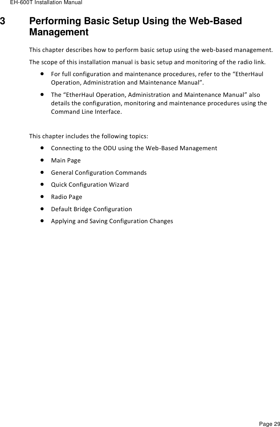 EH-600T Installation Manual Page 29 3  Performing Basic Setup Using the Web-Based Management This chapter describes how to perform basic setup using the web-based management. The scope of this installation manual is basic setup and monitoring of the radio link.  For full configuration and maintenance procedures, refer to the “EtherHaul Operation, Administration and Maintenance Manual”.  The “EtherHaul Operation, Administration and Maintenance Manual” also details the configuration, monitoring and maintenance procedures using the Command Line Interface.  This chapter includes the following topics:  Connecting to the ODU using the Web-Based Management  Main Page  General Configuration Commands  Quick Configuration Wizard  Radio Page  Default Bridge Configuration  Applying and Saving Configuration Changes 