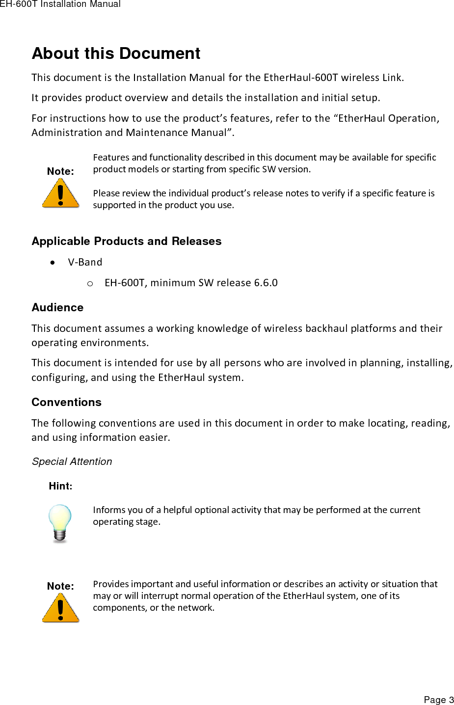 EH-600T Installation Manual Page 3 About this Document This document is the Installation Manual for the EtherHaul-600T wireless Link. It provides product overview and details the installation and initial setup. For instructions how to use the product’s features, refer to the “EtherHaul Operation, Administration and Maintenance Manual”. Note:  Features and functionality described in this document may be available for specific product models or starting from specific SW version. Please review the individual product’s release notes to verify if a specific feature is supported in the product you use. Applicable Products and Releases  V-Band o EH-600T, minimum SW release 6.6.0 Audience This document assumes a working knowledge of wireless backhaul platforms and their operating environments. This document is intended for use by all persons who are involved in planning, installing, configuring, and using the EtherHaul system. Conventions The following conventions are used in this document in order to make locating, reading, and using information easier. Special Attention Hint:  Informs you of a helpful optional activity that may be performed at the current operating stage.   Note:  Provides important and useful information or describes an activity or situation that may or will interrupt normal operation of the EtherHaul system, one of its components, or the network.  