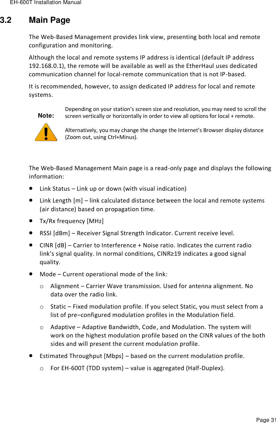 EH-600T Installation Manual Page 31 3.2  Main Page The Web-Based Management provides link view, presenting both local and remote configuration and monitoring. Although the local and remote systems IP address is identical (default IP address 192.168.0.1), the remote will be available as well as the EtherHaul uses dedicated communication channel for local-remote communication that is not IP-based. It is recommended, however, to assign dedicated IP address for local and remote systems. Note:  Depending on your station’s screen size and resolution, you may need to scroll the screen vertically or horizontally in order to view all options for local + remote. Alternatively, you may change the change the Internet’s Browser display distance (Zoom out, using Ctrl+Minus).  The Web-Based Management Main page is a read-only page and displays the following information:  Link Status – Link up or down (with visual indication)  Link Length [m] – link calculated distance between the local and remote systems (air distance) based on propagation time.  Tx/Rx frequency [MHz]  RSSI [dBm] – Receiver Signal Strength Indicator. Current receive level.  CINR [dB] – Carrier to Interference + Noise ratio. Indicates the current radio link’s signal quality. In normal conditions, CINR≥19 indicates a good signal quality.  Mode – Current operational mode of the link: o Alignment – Carrier Wave transmission. Used for antenna alignment. No data over the radio link. o Static – Fixed modulation profile. If you select Static, you must select from a list of pre–configured modulation profiles in the Modulation field.  o Adaptive – Adaptive Bandwidth, Code, and Modulation. The system will work on the highest modulation profile based on the CINR values of the both sides and will present the current modulation profile.  Estimated Throughput [Mbps] – based on the current modulation profile. o For EH-600T (TDD system) – value is aggregated (Half-Duplex).  