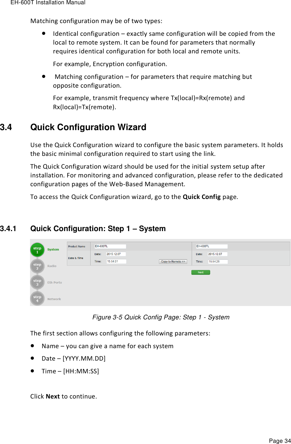 EH-600T Installation Manual Page 34 Matching configuration may be of two types:  Identical configuration – exactly same configuration will be copied from the local to remote system. It can be found for parameters that normally requires identical configuration for both local and remote units. For example, Encryption configuration.   Matching configuration – for parameters that require matching but opposite configuration. For example, transmit frequency where Tx(local)=Rx(remote) and Rx(local)=Tx(remote). 3.4  Quick Configuration Wizard Use the Quick Configuration wizard to configure the basic system parameters. It holds the basic minimal configuration required to start using the link. The Quick Configuration wizard should be used for the initial system setup after installation. For monitoring and advanced configuration, please refer to the dedicated configuration pages of the Web-Based Management. To access the Quick Configuration wizard, go to the Quick Config page.  3.4.1  Quick Configuration: Step 1 – System  Figure 3-5 Quick Config Page: Step 1 - System The first section allows configuring the following parameters:  Name – you can give a name for each system  Date – [YYYY.MM.DD]  Time – [HH:MM:SS]  Click Next to continue. 