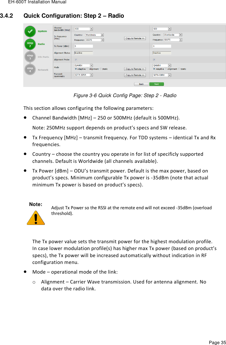 EH-600T Installation Manual Page 35 3.4.2  Quick Configuration: Step 2 – Radio  Figure 3-6 Quick Config Page: Step 2 - Radio This section allows configuring the following parameters:  Channel Bandwidth [MHz] – 250 or 500MHz (default is 500MHz). Note: 250MHz support depends on product’s specs and SW release.  Tx Frequency [MHz] – transmit frequency. For TDD systems – identical Tx and Rx frequencies.  Country – choose the country you operate in for list of specificly supported channels. Default is Worldwide (all channels available).  Tx Power [dBm] – ODU’s transmit power. Default is the max power, based on product’s specs. Minimum configurable Tx power is -35dBm (note that actual minimum Tx power is based on product’s specs).   The Tx power value sets the transmit power for the highest modulation profile. In case lower modulation profile(s) has higher max Tx power (based on product’s specs), the Tx power will be increased automatically without indication in RF configuration menu.  Mode – operational mode of the link: o Alignment – Carrier Wave transmission. Used for antenna alignment. No data over the radio link.  Note:  Adjust Tx Power so the RSSI at the remote end will not exceed -35dBm (overload threshold). 