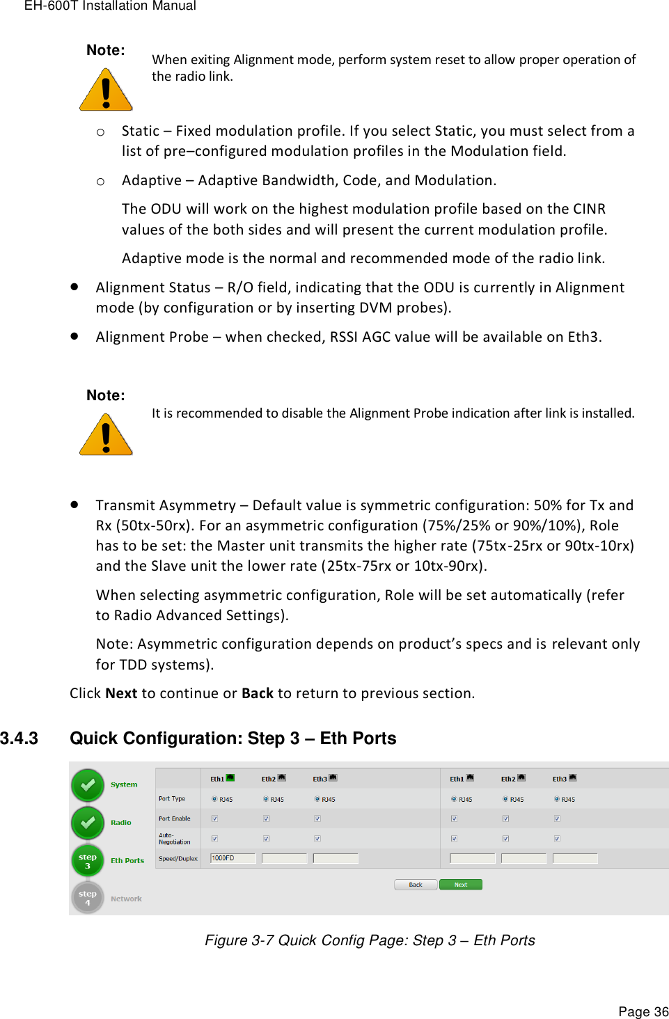 EH-600T Installation Manual Page 36 o Static – Fixed modulation profile. If you select Static, you must select from a list of pre–configured modulation profiles in the Modulation field.  o Adaptive – Adaptive Bandwidth, Code, and Modulation.  The ODU will work on the highest modulation profile based on the CINR values of the both sides and will present the current modulation profile. Adaptive mode is the normal and recommended mode of the radio link.  Alignment Status – R/O field, indicating that the ODU is currently in Alignment mode (by configuration or by inserting DVM probes).  Alignment Probe – when checked, RSSI AGC value will be available on Eth3.   Transmit Asymmetry – Default value is symmetric configuration: 50% for Tx and Rx (50tx-50rx). For an asymmetric configuration (75%/25% or 90%/10%), Role has to be set: the Master unit transmits the higher rate (75tx-25rx or 90tx-10rx) and the Slave unit the lower rate (25tx-75rx or 10tx-90rx). When selecting asymmetric configuration, Role will be set automatically (refer to Radio Advanced Settings). Note: Asymmetric configuration depends on product’s specs and is relevant only for TDD systems). Click Next to continue or Back to return to previous section. 3.4.3  Quick Configuration: Step 3 – Eth Ports  Figure 3-7 Quick Config Page: Step 3 – Eth Ports Note:  When exiting Alignment mode, perform system reset to allow proper operation of the radio link. Note:  It is recommended to disable the Alignment Probe indication after link is installed. 