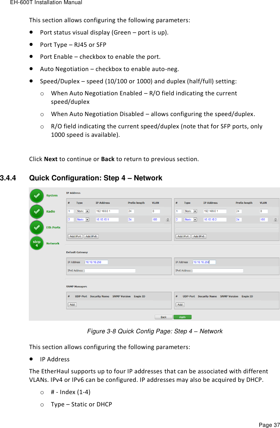 EH-600T Installation Manual Page 37 This section allows configuring the following parameters:  Port status visual display (Green – port is up).  Port Type – RJ45 or SFP  Port Enable – checkbox to enable the port.  Auto Negotiation – checkbox to enable auto-neg.  Speed/Duplex – speed (10/100 or 1000) and duplex (half/full) setting: o When Auto Negotiation Enabled – R/O field indicating the current speed/duplex o When Auto Negotiation Disabled – allows configuring the speed/duplex. o R/O field indicating the current speed/duplex (note that for SFP ports, only 1000 speed is available).  Click Next to continue or Back to return to previous section. 3.4.4  Quick Configuration: Step 4 – Network  Figure 3-8 Quick Config Page: Step 4 – Network This section allows configuring the following parameters:  IP Address The EtherHaul supports up to four IP addresses that can be associated with different VLANs. IPv4 or IPv6 can be configured. IP addresses may also be acquired by DHCP. o # - Index (1-4) o Type – Static or DHCP 