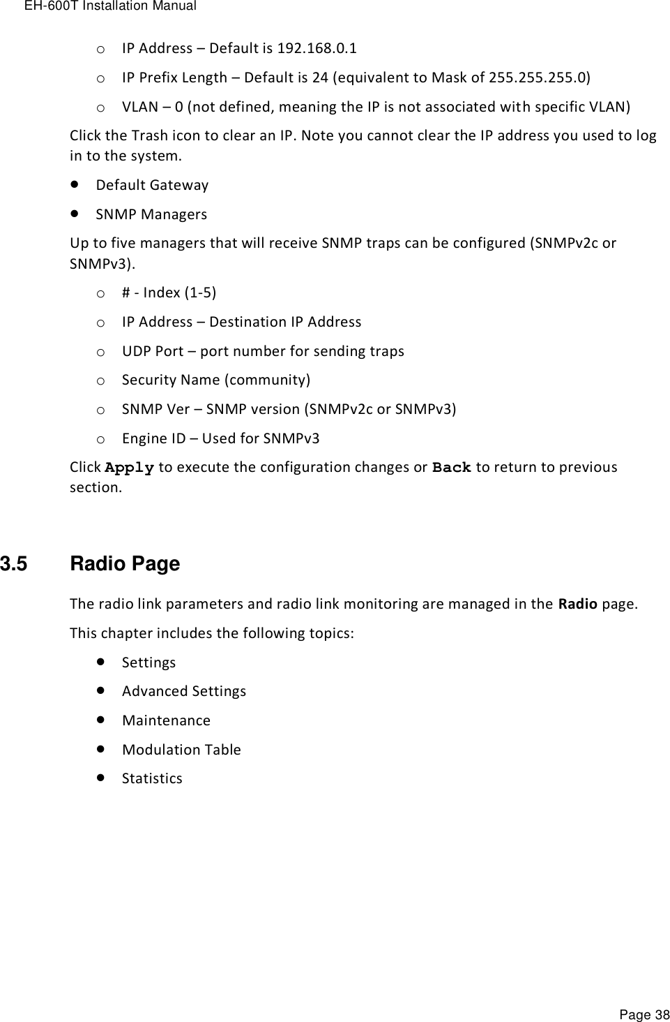 EH-600T Installation Manual Page 38 o IP Address – Default is 192.168.0.1 o IP Prefix Length – Default is 24 (equivalent to Mask of 255.255.255.0) o VLAN – 0 (not defined, meaning the IP is not associated with specific VLAN) Click the Trash icon to clear an IP. Note you cannot clear the IP address you used to log in to the system.  Default Gateway  SNMP Managers Up to five managers that will receive SNMP traps can be configured (SNMPv2c or SNMPv3). o # - Index (1-5) o IP Address – Destination IP Address o UDP Port – port number for sending traps o Security Name (community) o SNMP Ver – SNMP version (SNMPv2c or SNMPv3) o Engine ID – Used for SNMPv3  Click Apply to execute the configuration changes or Back to return to previous section.  3.5  Radio Page The radio link parameters and radio link monitoring are managed in the Radio page. This chapter includes the following topics:  Settings  Advanced Settings  Maintenance  Modulation Table  Statistics 