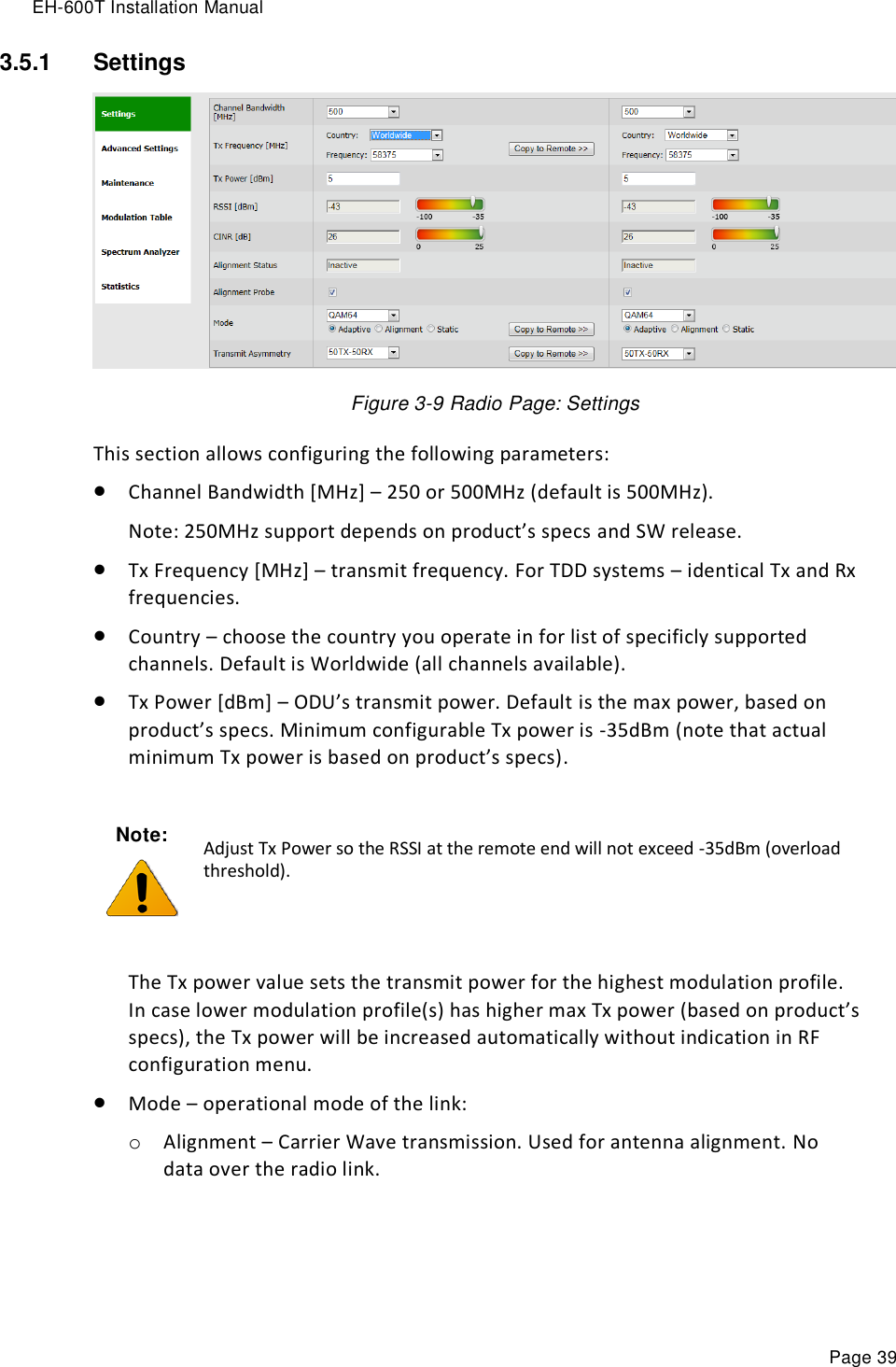 EH-600T Installation Manual Page 39 3.5.1  Settings   Figure 3-9 Radio Page: Settings This section allows configuring the following parameters:  Channel Bandwidth [MHz] – 250 or 500MHz (default is 500MHz). Note: 250MHz support depends on product’s specs and SW release.  Tx Frequency [MHz] – transmit frequency. For TDD systems – identical Tx and Rx frequencies.  Country – choose the country you operate in for list of specificly supported channels. Default is Worldwide (all channels available).  Tx Power [dBm] – ODU’s transmit power. Default is the max power, based on product’s specs. Minimum configurable Tx power is -35dBm (note that actual minimum Tx power is based on product’s specs).   The Tx power value sets the transmit power for the highest modulation profile. In case lower modulation profile(s) has higher max Tx power (based on product’s specs), the Tx power will be increased automatically without indication in RF configuration menu.  Mode – operational mode of the link: o Alignment – Carrier Wave transmission. Used for antenna alignment. No data over the radio link.  Note:  Adjust Tx Power so the RSSI at the remote end will not exceed -35dBm (overload threshold). 