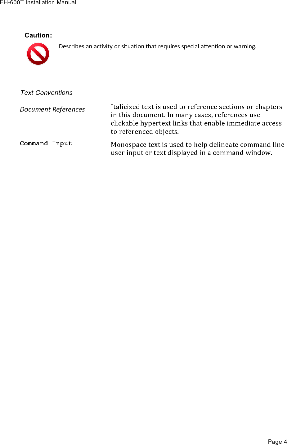 EH-600T Installation Manual Page 4 Caution:  Describes an activity or situation that requires special attention or warning.  Text Conventions Document References Italicized text is used to reference sections or chapters in this document. In many cases, references use clickable hypertext links that enable immediate access to referenced objects. Command Input Monospace text is used to help delineate command line user input or text displayed in a command window.   