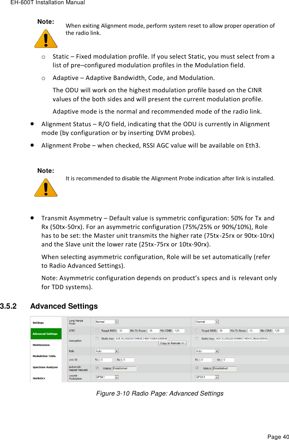 EH-600T Installation Manual Page 40 o Static – Fixed modulation profile. If you select Static, you must select from a list of pre–configured modulation profiles in the Modulation field.  o Adaptive – Adaptive Bandwidth, Code, and Modulation.  The ODU will work on the highest modulation profile based on the CINR values of the both sides and will present the current modulation profile. Adaptive mode is the normal and recommended mode of the radio link.  Alignment Status – R/O field, indicating that the ODU is currently in Alignment mode (by configuration or by inserting DVM probes).  Alignment Probe – when checked, RSSI AGC value will be available on Eth3.   Transmit Asymmetry – Default value is symmetric configuration: 50% for Tx and Rx (50tx-50rx). For an asymmetric configuration (75%/25% or 90%/10%), Role has to be set: the Master unit transmits the higher rate (75tx-25rx or 90tx-10rx) and the Slave unit the lower rate (25tx-75rx or 10tx-90rx). When selecting asymmetric configuration, Role will be set automatically (refer to Radio Advanced Settings). Note: Asymmetric configuration depends on product’s specs and is relevant only for TDD systems). 3.5.2  Advanced Settings   Figure 3-10 Radio Page: Advanced Settings Note:  When exiting Alignment mode, perform system reset to allow proper operation of the radio link. Note:  It is recommended to disable the Alignment Probe indication after link is installed. 