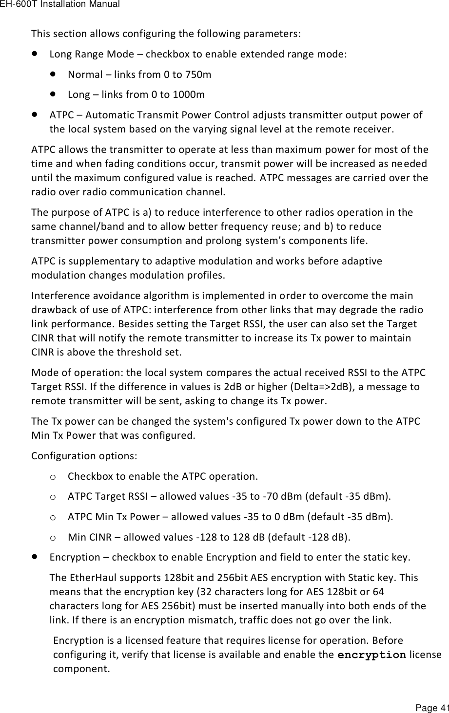 EH-600T Installation Manual Page 41 This section allows configuring the following parameters:  Long Range Mode – checkbox to enable extended range mode:  Normal – links from 0 to 750m  Long – links from 0 to 1000m  ATPC – Automatic Transmit Power Control adjusts transmitter output power of the local system based on the varying signal level at the remote receiver. ATPC allows the transmitter to operate at less than maximum power for most of the time and when fading conditions occur, transmit power will be increased as needed until the maximum configured value is reached. ATPC messages are carried over the radio over radio communication channel. The purpose of ATPC is a) to reduce interference to other radios operation in the same channel/band and to allow better frequency reuse; and b) to reduce transmitter power consumption and prolong system’s components life. ATPC is supplementary to adaptive modulation and works before adaptive modulation changes modulation profiles. Interference avoidance algorithm is implemented in order to overcome the main drawback of use of ATPC: interference from other links that may degrade the radio link performance. Besides setting the Target RSSI, the user can also set the Target CINR that will notify the remote transmitter to increase its Tx power to maintain CINR is above the threshold set. Mode of operation: the local system compares the actual received RSSI to the ATPC Target RSSI. If the difference in values is 2dB or higher (Delta=&gt;2dB), a message to remote transmitter will be sent, asking to change its Tx power. The Tx power can be changed the system&apos;s configured Tx power down to the ATPC Min Tx Power that was configured. Configuration options: o Checkbox to enable the ATPC operation. o ATPC Target RSSI – allowed values -35 to -70 dBm (default -35 dBm). o ATPC Min Tx Power – allowed values -35 to 0 dBm (default -35 dBm). o Min CINR – allowed values -128 to 128 dB (default -128 dB).  Encryption – checkbox to enable Encryption and field to enter the static key. The EtherHaul supports 128bit and 256bit AES encryption with Static key. This means that the encryption key (32 characters long for AES 128bit or 64 characters long for AES 256bit) must be inserted manually into both ends of the link. If there is an encryption mismatch, traffic does not go over the link.  Encryption is a licensed feature that requires license for operation. Before configuring it, verify that license is available and enable the encryption license component. 