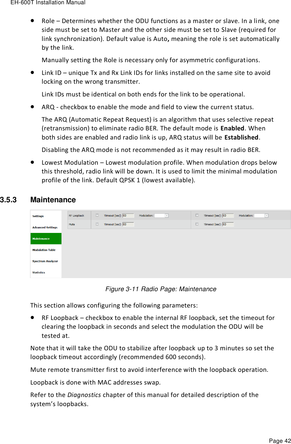 EH-600T Installation Manual Page 42  Role – Determines whether the ODU functions as a master or slave. In a link, one side must be set to Master and the other side must be set to Slave (required for link synchronization). Default value is Auto, meaning the role is set automatically by the link.  Manually setting the Role is necessary only for asymmetric configurations.  Link ID – unique Tx and Rx Link IDs for links installed on the same site to avoid locking on the wrong transmitter. Link IDs must be identical on both ends for the link to be operational.  ARQ - checkbox to enable the mode and field to view the current status. The ARQ (Automatic Repeat Request) is an algorithm that uses selective repeat (retransmission) to eliminate radio BER. The default mode is Enabled. When both sides are enabled and radio link is up, ARQ status will be Established. Disabling the ARQ mode is not recommended as it may result in radio BER.  Lowest Modulation – Lowest modulation profile. When modulation drops below this threshold, radio link will be down. It is used to limit the minimal modulation profile of the link. Default QPSK 1 (lowest available). 3.5.3  Maintenance   Figure 3-11 Radio Page: Maintenance This section allows configuring the following parameters:  RF Loopback – checkbox to enable the internal RF loopback, set the timeout for clearing the loopback in seconds and select the modulation the ODU will be tested at. Note that it will take the ODU to stabilize after loopback up to 3 minutes so set the loopback timeout accordingly (recommended 600 seconds). Mute remote transmitter first to avoid interference with the loopback operation. Loopback is done with MAC addresses swap. Refer to the Diagnostics chapter of this manual for detailed description of the system’s loopbacks. 