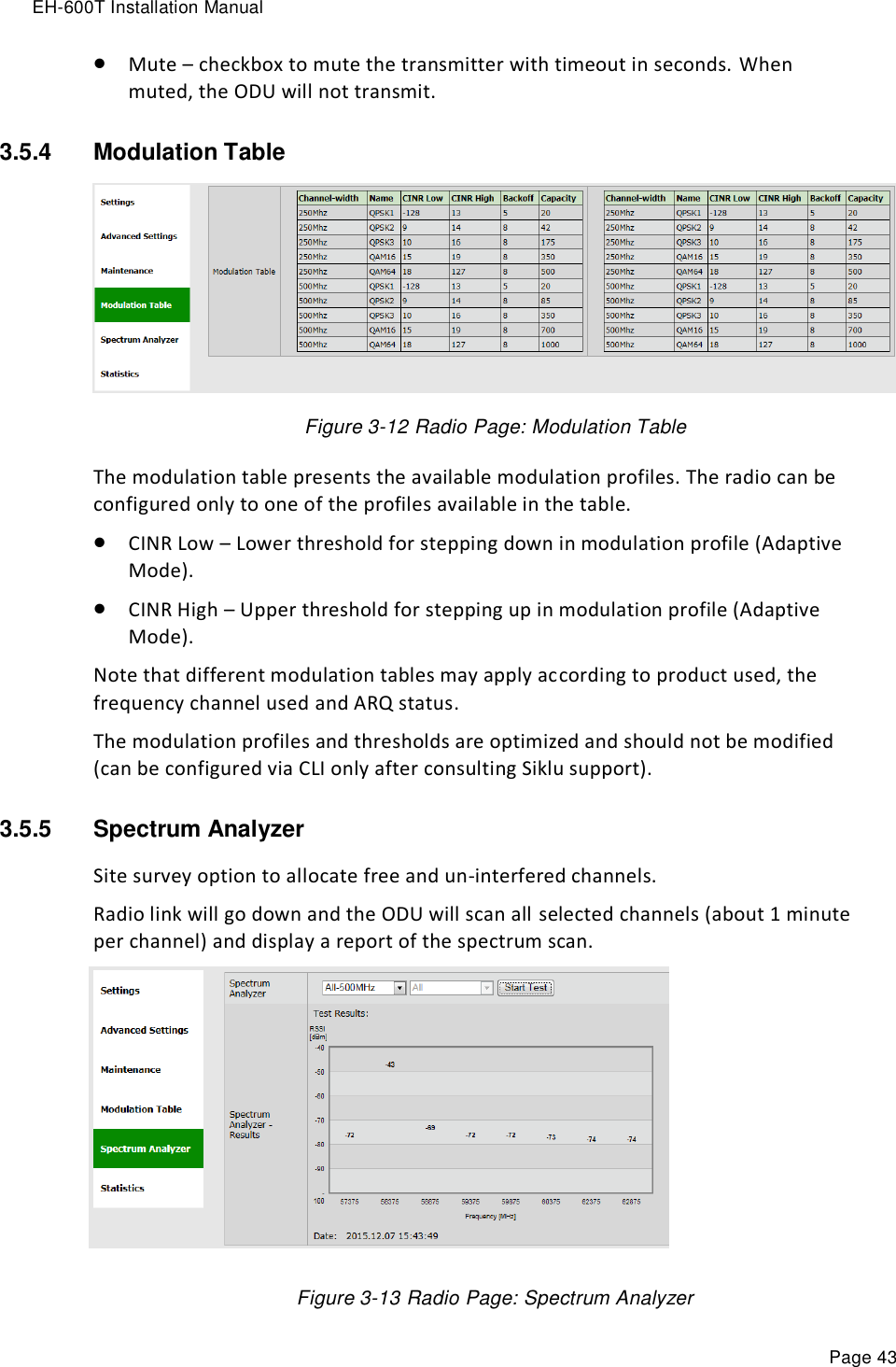 EH-600T Installation Manual Page 43  Mute – checkbox to mute the transmitter with timeout in seconds. When muted, the ODU will not transmit. 3.5.4  Modulation Table   Figure 3-12 Radio Page: Modulation Table The modulation table presents the available modulation profiles. The radio can be configured only to one of the profiles available in the table.  CINR Low – Lower threshold for stepping down in modulation profile (Adaptive Mode).  CINR High – Upper threshold for stepping up in modulation profile (Adaptive Mode). Note that different modulation tables may apply according to product used, the frequency channel used and ARQ status.  The modulation profiles and thresholds are optimized and should not be modified (can be configured via CLI only after consulting Siklu support). 3.5.5  Spectrum Analyzer Site survey option to allocate free and un-interfered channels. Radio link will go down and the ODU will scan all selected channels (about 1 minute per channel) and display a report of the spectrum scan.         Figure 3-13 Radio Page: Spectrum Analyzer 