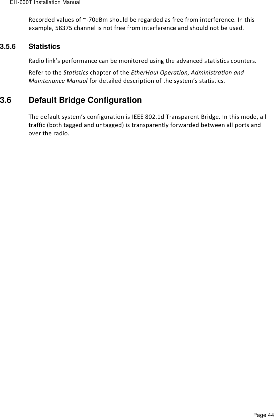 EH-600T Installation Manual Page 44 Recorded values of ~-70dBm should be regarded as free from interference. In this example, 58375 channel is not free from interference and should not be used. 3.5.6  Statistics  Radio link’s performance can be monitored using the advanced statistics counters. Refer to the Statistics chapter of the EtherHaul Operation, Administration and Maintenance Manual for detailed description of the system’s statistics. 3.6  Default Bridge Configuration The default system’s configuration is IEEE 802.1d Transparent Bridge. In this mode, all traffic (both tagged and untagged) is transparently forwarded between all ports and over the radio. 