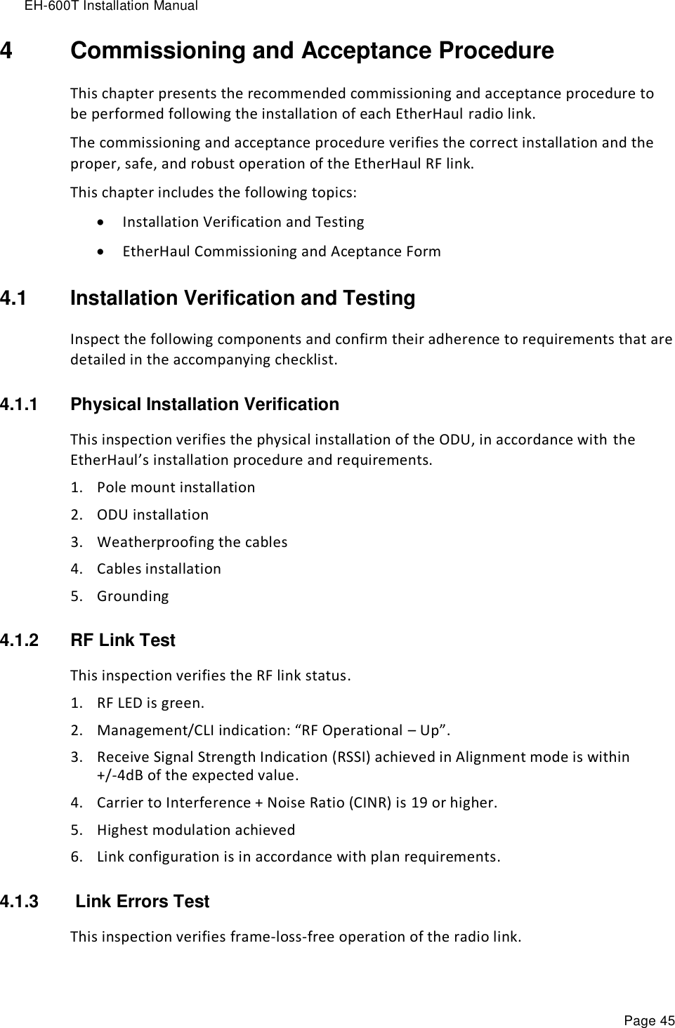 EH-600T Installation Manual Page 45 4  Commissioning and Acceptance Procedure This chapter presents the recommended commissioning and acceptance procedure to be performed following the installation of each EtherHaul radio link. The commissioning and acceptance procedure verifies the correct installation and the proper, safe, and robust operation of the EtherHaul RF link. This chapter includes the following topics:  Installation Verification and Testing  EtherHaul Commissioning and Aceptance Form 4.1  Installation Verification and Testing Inspect the following components and confirm their adherence to requirements that are detailed in the accompanying checklist. 4.1.1  Physical Installation Verification This inspection verifies the physical installation of the ODU, in accordance with the EtherHaul’s installation procedure and requirements. 1. Pole mount installation 2. ODU installation 3. Weatherproofing the cables 4. Cables installation 5. Grounding 4.1.2  RF Link Test This inspection verifies the RF link status. 1. RF LED is green. 2. Management/CLI indication: “RF Operational – Up”. 3. Receive Signal Strength Indication (RSSI) achieved in Alignment mode is within +/-4dB of the expected value. 4. Carrier to Interference + Noise Ratio (CINR) is 19 or higher. 5. Highest modulation achieved 6. Link configuration is in accordance with plan requirements. 4.1.3   Link Errors Test This inspection verifies frame-loss-free operation of the radio link. 