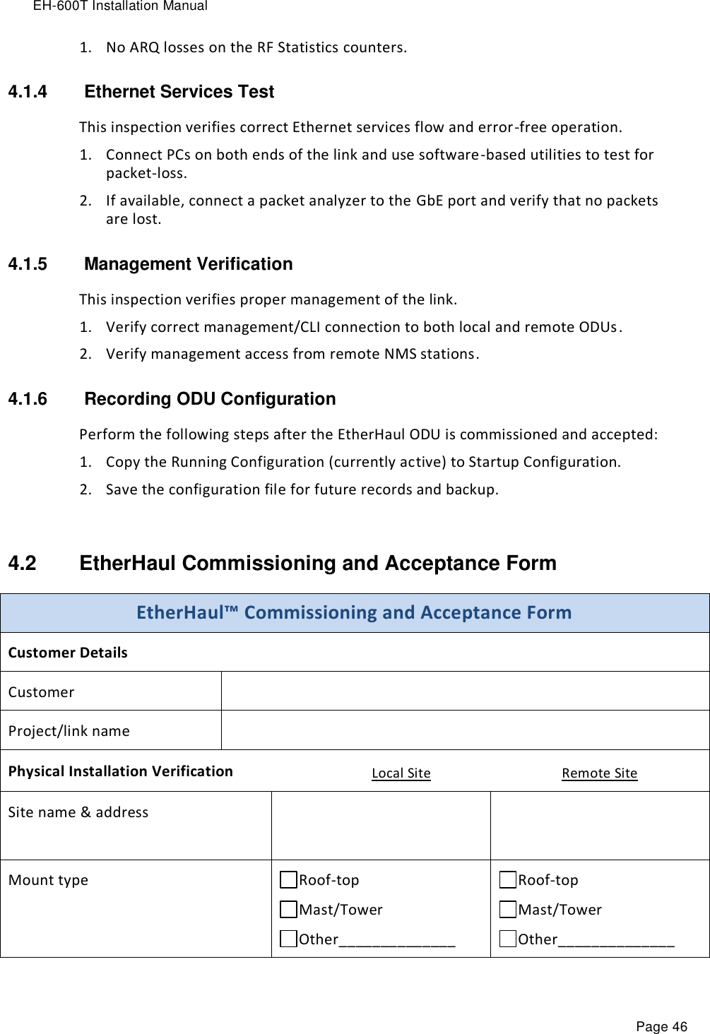 EH-600T Installation Manual Page 46 1. No ARQ losses on the RF Statistics counters. 4.1.4   Ethernet Services Test This inspection verifies correct Ethernet services flow and error-free operation. 1. Connect PCs on both ends of the link and use software-based utilities to test for packet-loss. 2. If available, connect a packet analyzer to the GbE port and verify that no packets are lost. 4.1.5   Management Verification This inspection verifies proper management of the link. 1. Verify correct management/CLI connection to both local and remote ODUs. 2. Verify management access from remote NMS stations. 4.1.6   Recording ODU Configuration Perform the following steps after the EtherHaul ODU is commissioned and accepted: 1. Copy the Running Configuration (currently active) to Startup Configuration. 2. Save the configuration file for future records and backup.  4.2  EtherHaul Commissioning and Acceptance Form EtherHaul™ Commissioning and Acceptance Form Customer Details Customer  Project/link name  Physical Installation Verification Local Site Remote Site Site name &amp; address    Mount type Roof-top     Mast/Tower Other______________ Roof-top     Mast/Tower Other______________ 