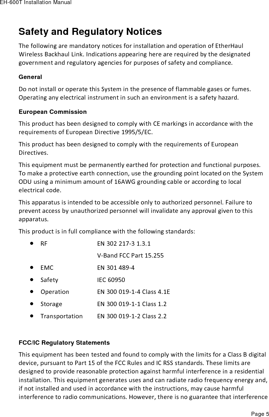 EH-600T Installation Manual Page 5 Safety and Regulatory Notices The following are mandatory notices for installation and operation of EtherHaul Wireless Backhaul Link. Indications appearing here are required by the designated government and regulatory agencies for purposes of safety and compliance. General Do not install or operate this System in the presence of flammable gases or fumes. Operating any electrical instrument in such an environment is a safety hazard. European Commission This product has been designed to comply with CE markings in accordance with the requirements of European Directive 1995/5/EC. This product has been designed to comply with the requirements of European Directives. This equipment must be permanently earthed for protection and functional purposes. To make a protective earth connection, use the grounding point located on the System ODU using a minimum amount of 16AWG grounding cable or according to local electrical code. This apparatus is intended to be accessible only to authorized personnel. Failure to prevent access by unauthorized personnel will invalidate any approval given to this apparatus. This product is in full compliance with the following standards:  RF        EN 302 217-3 1.3.1           V-Band FCC Part 15.255   EMC        EN 301 489-4  Safety      IEC 60950  Operation     EN 300 019-1-4 Class 4.1E  Storage      EN 300 019-1-1 Class 1.2  Transportation   EN 300 019-1-2 Class 2.2  FCC/IC Regulatory Statements This equipment has been tested and found to comply with the limits for a Class B digital device, pursuant to Part 15 of the FCC Rules and IC RSS standards. These limits are designed to provide reasonable protection against harmful interference in a residential installation. This equipment generates uses and can radiate radio frequency energy and, if not installed and used in accordance with the instructions, may cause harmful interference to radio communications. However, there is no guarantee that interference 