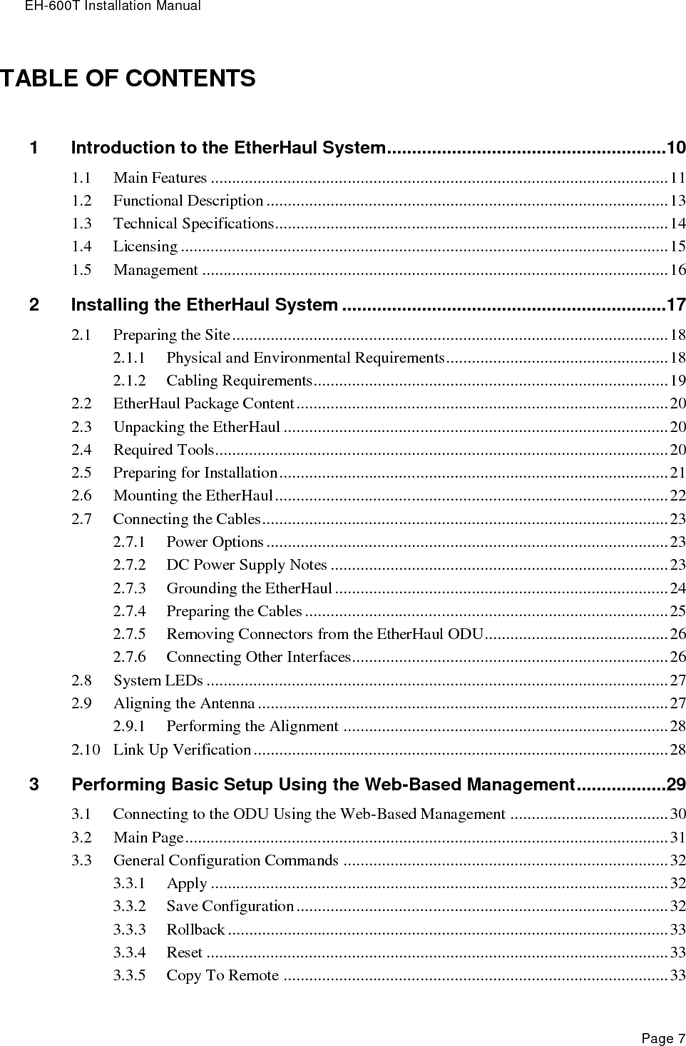 EH-600T Installation Manual Page 7 TABLE OF CONTENTS 1 Introduction to the EtherHaul System ........................................................10 1.1 Main Features ........................................................................................................... 11 1.2 Functional Description .............................................................................................. 13 1.3 Technical Specifications............................................................................................ 14 1.4 Licensing .................................................................................................................. 15 1.5 Management ............................................................................................................. 16 2 Installing the EtherHaul System .................................................................17 2.1 Preparing the Site ...................................................................................................... 18 2.1.1 Physical and Environmental Requirements.................................................... 18 2.1.2 Cabling Requirements................................................................................... 19 2.2 EtherHaul Package Content ....................................................................................... 20 2.3 Unpacking the EtherHaul .......................................................................................... 20 2.4 Required Tools.......................................................................................................... 20 2.5 Preparing for Installation ........................................................................................... 21 2.6 Mounting the EtherHaul ............................................................................................ 22 2.7 Connecting the Cables ............................................................................................... 23 2.7.1 Power Options .............................................................................................. 23 2.7.2 DC Power Supply Notes ............................................................................... 23 2.7.3 Grounding the EtherHaul .............................................................................. 24 2.7.4 Preparing the Cables ..................................................................................... 25 2.7.5 Removing Connectors from the EtherHaul ODU ........................................... 26 2.7.6 Connecting Other Interfaces.......................................................................... 26 2.8 System LEDs ............................................................................................................ 27 2.9 Aligning the Antenna ................................................................................................ 27 2.9.1 Performing the Alignment ............................................................................ 28 2.10 Link Up Verification ................................................................................................. 28 3 Performing Basic Setup Using the Web-Based Management ..................29 3.1 Connecting to the ODU Using the Web-Based Management ..................................... 30 3.2 Main Page ................................................................................................................. 31 3.3 General Configuration Commands ............................................................................ 32 3.3.1 Apply ........................................................................................................... 32 3.3.2 Save Configuration ....................................................................................... 32 3.3.3 Rollback ....................................................................................................... 33 3.3.4 Reset ............................................................................................................ 33 3.3.5 Copy To Remote .......................................................................................... 33 