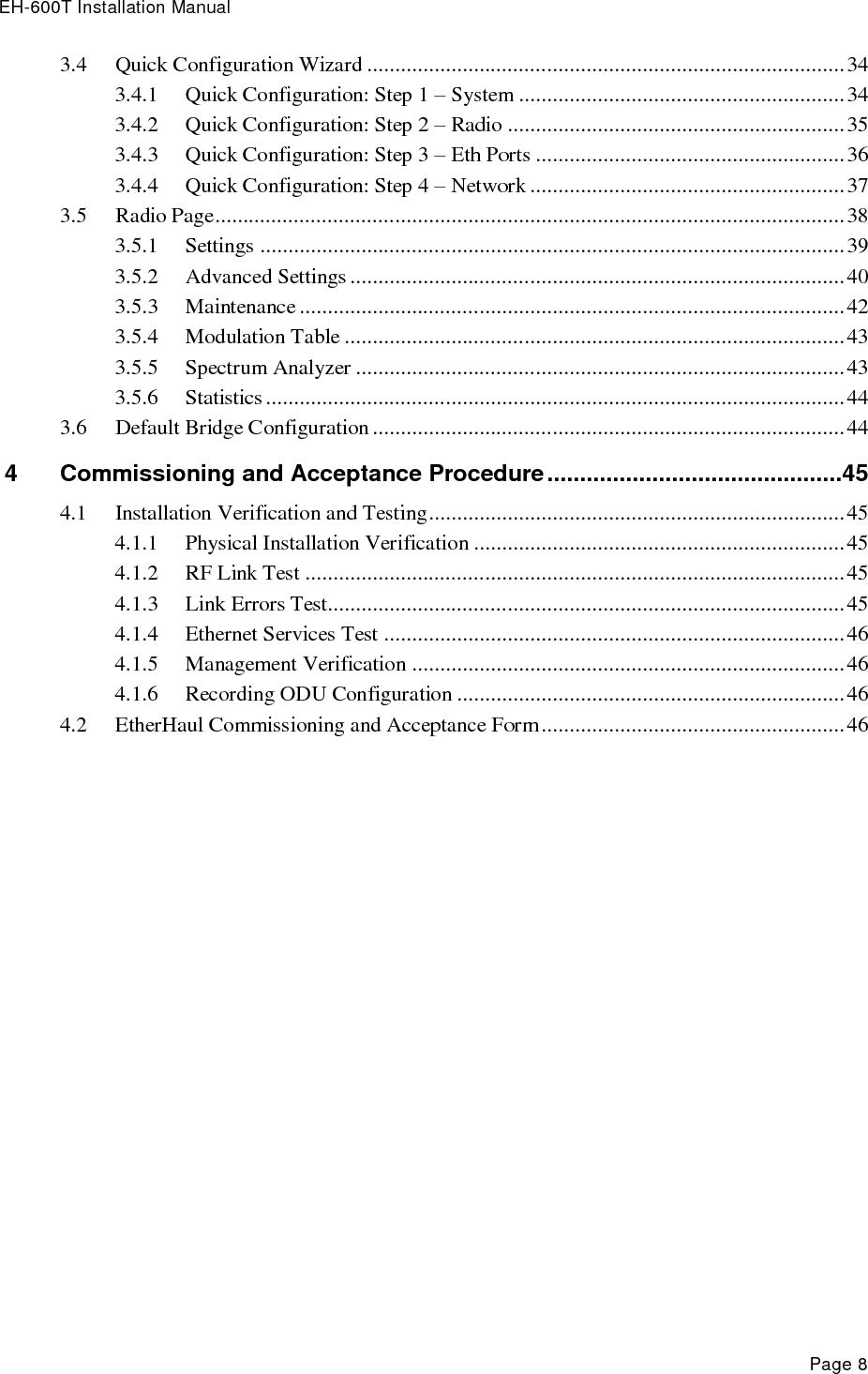 EH-600T Installation Manual Page 8 3.4 Quick Configuration Wizard ..................................................................................... 34 3.4.1 Quick Configuration: Step 1 – System .......................................................... 34 3.4.2 Quick Configuration: Step 2 – Radio ............................................................ 35 3.4.3 Quick Configuration: Step 3 – Eth Ports ....................................................... 36 3.4.4 Quick Configuration: Step 4 – Network ........................................................ 37 3.5 Radio Page ................................................................................................................ 38 3.5.1 Settings ........................................................................................................ 39 3.5.2 Advanced Settings ........................................................................................ 40 3.5.3 Maintenance ................................................................................................. 42 3.5.4 Modulation Table ......................................................................................... 43 3.5.5 Spectrum Analyzer ....................................................................................... 43 3.5.6 Statistics ....................................................................................................... 44 3.6 Default Bridge Configuration .................................................................................... 44 4 Commissioning and Acceptance Procedure .............................................45 4.1 Installation Verification and Testing .......................................................................... 45 4.1.1 Physical Installation Verification .................................................................. 45 4.1.2 RF Link Test ................................................................................................ 45 4.1.3 Link Errors Test............................................................................................ 45 4.1.4 Ethernet Services Test .................................................................................. 46 4.1.5 Management Verification ............................................................................. 46 4.1.6 Recording ODU Configuration ..................................................................... 46 4.2 EtherHaul Commissioning and Acceptance Form ...................................................... 46  