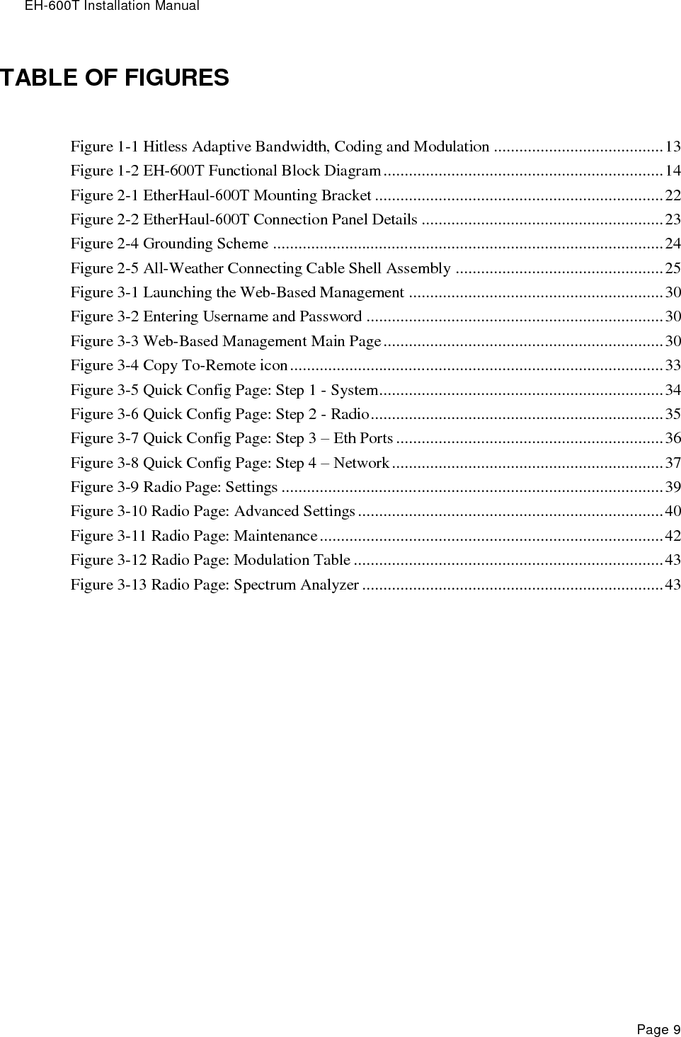 EH-600T Installation Manual Page 9 TABLE OF FIGURES Figure 1-1 Hitless Adaptive Bandwidth, Coding and Modulation ........................................ 13 Figure 1-2 EH-600T Functional Block Diagram .................................................................. 14 Figure 2-1 EtherHaul-600T Mounting Bracket .................................................................... 22 Figure 2-2 EtherHaul-600T Connection Panel Details ......................................................... 23 Figure 2-4 Grounding Scheme ............................................................................................ 24 Figure 2-5 All-Weather Connecting Cable Shell Assembly ................................................. 25 Figure 3-1 Launching the Web-Based Management ............................................................ 30 Figure 3-2 Entering Username and Password ...................................................................... 30 Figure 3-3 Web-Based Management Main Page .................................................................. 30 Figure 3-4 Copy To-Remote icon ........................................................................................ 33 Figure 3-5 Quick Config Page: Step 1 - System ................................................................... 34 Figure 3-6 Quick Config Page: Step 2 - Radio ..................................................................... 35 Figure 3-7 Quick Config Page: Step 3 – Eth Ports ............................................................... 36 Figure 3-8 Quick Config Page: Step 4 – Network ................................................................ 37 Figure 3-9 Radio Page: Settings .......................................................................................... 39 Figure 3-10 Radio Page: Advanced Settings ........................................................................ 40 Figure 3-11 Radio Page: Maintenance ................................................................................. 42 Figure 3-12 Radio Page: Modulation Table ......................................................................... 43 Figure 3-13 Radio Page: Spectrum Analyzer ....................................................................... 43  