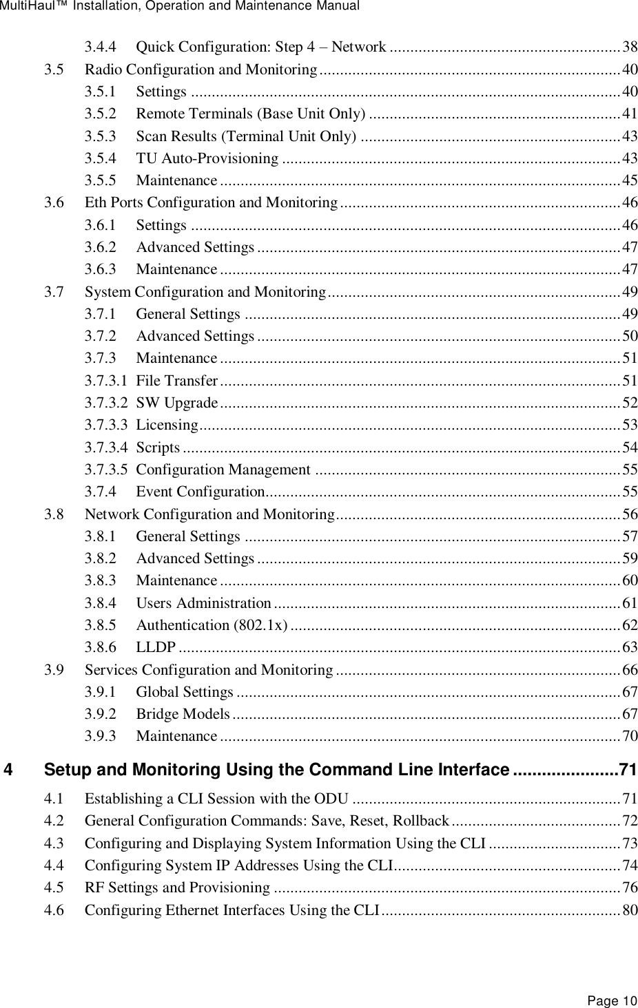 MultiHaul™ Installation, Operation and Maintenance Manual Page 10 3.4.4 Quick Configuration: Step 4 – Network ........................................................ 38 3.5 Radio Configuration and Monitoring ......................................................................... 40 3.5.1 Settings ........................................................................................................ 40 3.5.2 Remote Terminals (Base Unit Only) ............................................................. 41 3.5.3 Scan Results (Terminal Unit Only) ............................................................... 43 3.5.4 TU Auto-Provisioning .................................................................................. 43 3.5.5 Maintenance ................................................................................................. 45 3.6 Eth Ports Configuration and Monitoring .................................................................... 46 3.6.1 Settings ........................................................................................................ 46 3.6.2 Advanced Settings ........................................................................................ 47 3.6.3 Maintenance ................................................................................................. 47 3.7 System Configuration and Monitoring ....................................................................... 49 3.7.1 General Settings ........................................................................................... 49 3.7.2 Advanced Settings ........................................................................................ 50 3.7.3 Maintenance ................................................................................................. 51 3.7.3.1 File Transfer ................................................................................................. 51 3.7.3.2 SW Upgrade ................................................................................................. 52 3.7.3.3 Licensing ...................................................................................................... 53 3.7.3.4 Scripts .......................................................................................................... 54 3.7.3.5 Configuration Management .......................................................................... 55 3.7.4 Event Configuration...................................................................................... 55 3.8 Network Configuration and Monitoring ..................................................................... 56 3.8.1 General Settings ........................................................................................... 57 3.8.2 Advanced Settings ........................................................................................ 59 3.8.3 Maintenance ................................................................................................. 60 3.8.4 Users Administration .................................................................................... 61 3.8.5 Authentication (802.1x) ................................................................................ 62 3.8.6 LLDP ........................................................................................................... 63 3.9 Services Configuration and Monitoring ..................................................................... 66 3.9.1 Global Settings ............................................................................................. 67 3.9.2 Bridge Models .............................................................................................. 67 3.9.3 Maintenance ................................................................................................. 70 4 Setup and Monitoring Using the Command Line Interface ......................71 4.1 Establishing a CLI Session with the ODU ................................................................. 71 4.2 General Configuration Commands: Save, Reset, Rollback ......................................... 72 4.3 Configuring and Displaying System Information Using the CLI ................................ 73 4.4 Configuring System IP Addresses Using the CLI....................................................... 74 4.5 RF Settings and Provisioning .................................................................................... 76 4.6 Configuring Ethernet Interfaces Using the CLI .......................................................... 80 