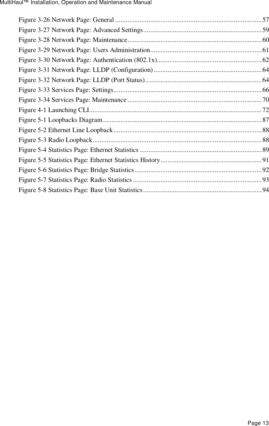 MultiHaul™ Installation, Operation and Maintenance Manual Page 13 Figure 3-26 Network Page: General .................................................................................... 57 Figure 3-27 Network Page: Advanced Settings .................................................................... 59 Figure 3-28 Network Page: Maintenance ............................................................................. 60 Figure 3-29 Network Page: Users Administration ................................................................ 61 Figure 3-30 Network Page: Authentication (802.1x) ............................................................ 62 Figure 3-31 Network Page: LLDP (Configuration) .............................................................. 64 Figure 3-32 Network Page: LLDP (Port Status) ................................................................... 64 Figure 3-33 Services Page: Settings..................................................................................... 66 Figure 3-34 Services Page: Maintenance ............................................................................. 70 Figure 4-1 Launching CLI ................................................................................................... 72 Figure 5-1 Loopbacks Diagram ........................................................................................... 87 Figure 5-2 Ethernet Line Loopback ..................................................................................... 88 Figure 5-3 Radio Loopback ................................................................................................. 88 Figure 5-4 Statistics Page: Ethernet Statistics ...................................................................... 89 Figure 5-5 Statistics Page: Ethernet Statistics History .......................................................... 91 Figure 5-6 Statistics Page: Bridge Statistics ......................................................................... 92 Figure 5-7 Statistics Page: Radio Statistics .......................................................................... 93 Figure 5-8 Statistics Page: Base Unit Statistics .................................................................... 94  