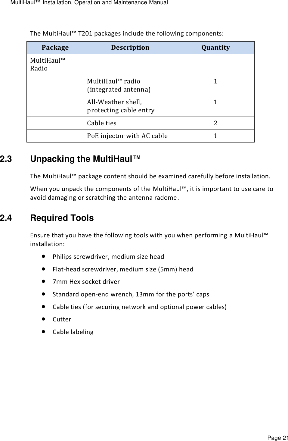 MultiHaul™ Installation, Operation and Maintenance Manual Page 21  The MultiHaul™ T201 packages include the following components: Package Description Quantity MultiHaul™ Radio    MultiHaul™ radio (integrated antenna) 1  All-Weather shell, protecting cable entry 1   Cable ties 2  PoE injector with AC cable 1 2.3  Unpacking the MultiHaul™  The MultiHaul™ package content should be examined carefully before installation. When you unpack the components of the MultiHaul™, it is important to use care to avoid damaging or scratching the antenna radome. 2.4  Required Tools Ensure that you have the following tools with you when performing a MultiHaul™ installation:  Philips screwdriver, medium size head   Flat-head screwdriver, medium size (5mm) head   7mm Hex socket driver  Standard open-end wrench, 13mm for the ports’ caps  Cable ties (for securing network and optional power cables)   Cutter  Cable labeling 