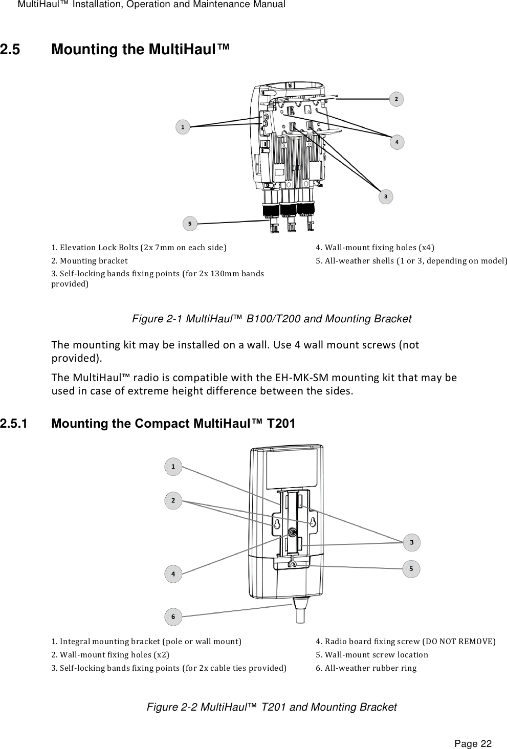 MultiHaul™ Installation, Operation and Maintenance Manual Page 22 2.5  Mounting the MultiHaul™  1. Elevation Lock Bolts (2x 7mm on each side) 2. Mounting bracket  3. Self-locking bands fixing points (for 2x 130mm bands provided) 4. Wall-mount fixing holes (x4) 5. All-weather shells (1 or 3, depending on model)  Figure 2-1 MultiHaul™ B100/T200 and Mounting Bracket The mounting kit may be installed on a wall. Use 4 wall mount screws (not provided). The MultiHaul™ radio is compatible with the EH-MK-SM mounting kit that may be used in case of extreme height difference between the sides. 2.5.1  Mounting the Compact MultiHaul™ T201  1. Integral mounting bracket (pole or wall mount) 2. Wall-mount fixing holes (x2) 3. Self-locking bands fixing points (for 2x cable ties provided) 4. Radio board fixing screw (DO NOT REMOVE) 5. Wall-mount screw location 6. All-weather rubber ring  Figure 2-2 MultiHaul™ T201 and Mounting Bracket 