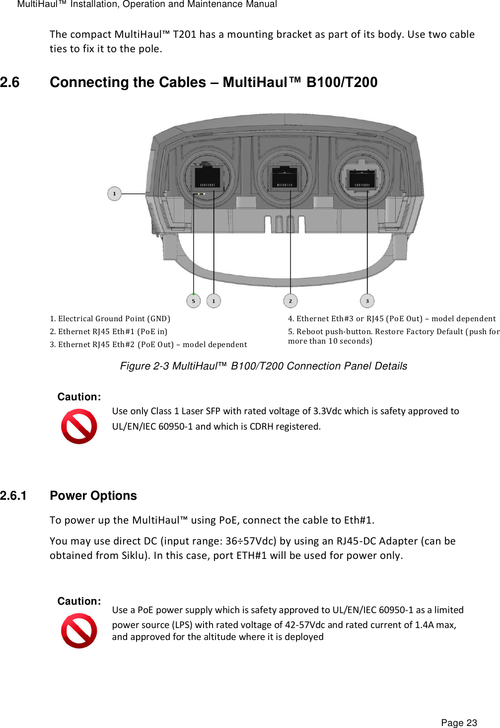 MultiHaul™ Installation, Operation and Maintenance Manual Page 23 The compact MultiHaul™ T201 has a mounting bracket as part of its body. Use two cable ties to fix it to the pole. 2.6  Connecting the Cables – MultiHaul™ B100/T200  1. Electrical Ground Point (GND) 2. Ethernet RJ45 Eth#1 (PoE in) 3. Ethernet RJ45 Eth#2 (PoE Out) – model dependent  4. Ethernet Eth#3 or RJ45 (PoE Out) – model dependent 5. Reboot push-button. Restore Factory Default (push for more than 10 seconds) Figure 2-3 MultiHaul™ B100/T200 Connection Panel Details Caution:  Use only Class 1 Laser SFP with rated voltage of 3.3Vdc which is safety approved to  UL/EN/IEC 60950-1 and which is CDRH registered.  2.6.1  Power Options To power up the MultiHaul™ using PoE, connect the cable to Eth#1.  You may use direct DC (input range: 36÷57Vdc) by using an RJ45-DC Adapter (can be obtained from Siklu). In this case, port ETH#1 will be used for power only.  Caution:  Use a PoE power supply which is safety approved to UL/EN/IEC 60950-1 as a limited  power source (LPS) with rated voltage of 42-57Vdc and rated current of 1.4A max, and approved for the altitude where it is deployed  