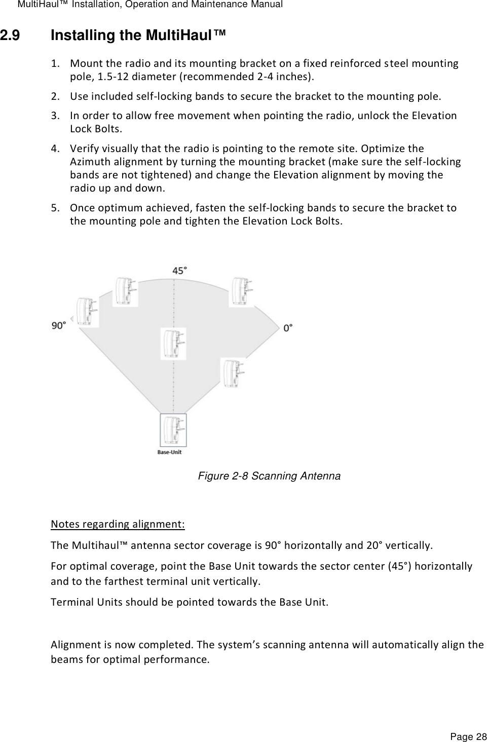 MultiHaul™ Installation, Operation and Maintenance Manual Page 28 2.9  Installing the MultiHaul™ 1. Mount the radio and its mounting bracket on a fixed reinforced steel mounting pole, 1.5-12 diameter (recommended 2-4 inches). 2. Use included self-locking bands to secure the bracket to the mounting pole. 3. In order to allow free movement when pointing the radio, unlock the Elevation Lock Bolts. 4. Verify visually that the radio is pointing to the remote site. Optimize the Azimuth alignment by turning the mounting bracket (make sure the self-locking bands are not tightened) and change the Elevation alignment by moving the radio up and down.  5. Once optimum achieved, fasten the self-locking bands to secure the bracket to the mounting pole and tighten the Elevation Lock Bolts.             Figure 2-8 Scanning Antenna  Notes regarding alignment: The Multihaul™ antenna sector coverage is 90° horizontally and 20° vertically. For optimal coverage, point the Base Unit towards the sector center (45°) horizontally and to the farthest terminal unit vertically.  Terminal Units should be pointed towards the Base Unit.  Alignment is now completed. The system’s scanning antenna will automatically align the beams for optimal performance.   