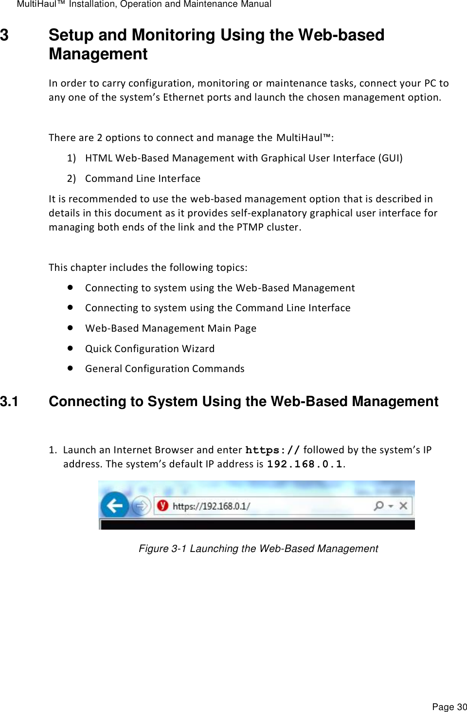 MultiHaul™ Installation, Operation and Maintenance Manual Page 30 3  Setup and Monitoring Using the Web-based Management In order to carry configuration, monitoring or maintenance tasks, connect your PC to any one of the system’s Ethernet ports and launch the chosen management option.  There are 2 options to connect and manage the MultiHaul™: 1) HTML Web-Based Management with Graphical User Interface (GUI) 2) Command Line Interface It is recommended to use the web-based management option that is described in details in this document as it provides self-explanatory graphical user interface for managing both ends of the link and the PTMP cluster.  This chapter includes the following topics:  Connecting to system using the Web-Based Management  Connecting to system using the Command Line Interface  Web-Based Management Main Page  Quick Configuration Wizard  General Configuration Commands 3.1  Connecting to System Using the Web-Based Management  1. Launch an Internet Browser and enter https:// followed by the system’s IP address. The system’s default IP address is 192.168.0.1.    Figure 3-1 Launching the Web-Based Management  
