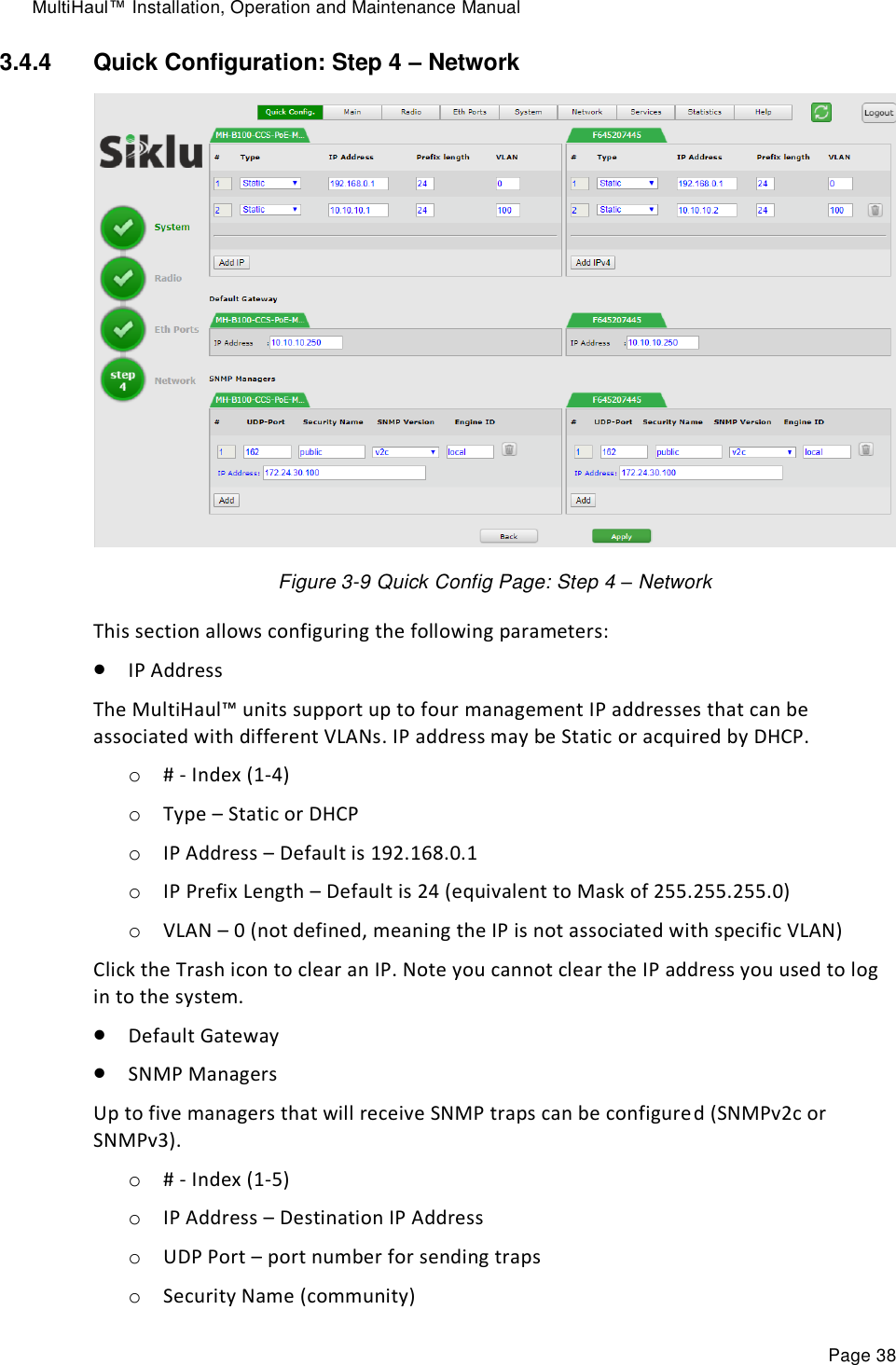 MultiHaul™ Installation, Operation and Maintenance Manual Page 38 3.4.4  Quick Configuration: Step 4 – Network  Figure 3-9 Quick Config Page: Step 4 – Network This section allows configuring the following parameters:  IP Address The MultiHaul™ units support up to four management IP addresses that can be associated with different VLANs. IP address may be Static or acquired by DHCP. o # - Index (1-4) o Type – Static or DHCP o IP Address – Default is 192.168.0.1 o IP Prefix Length – Default is 24 (equivalent to Mask of 255.255.255.0) o VLAN – 0 (not defined, meaning the IP is not associated with specific VLAN) Click the Trash icon to clear an IP. Note you cannot clear the IP address you used to log in to the system.  Default Gateway  SNMP Managers Up to five managers that will receive SNMP traps can be configured (SNMPv2c or SNMPv3). o # - Index (1-5) o IP Address – Destination IP Address o UDP Port – port number for sending traps o Security Name (community) 