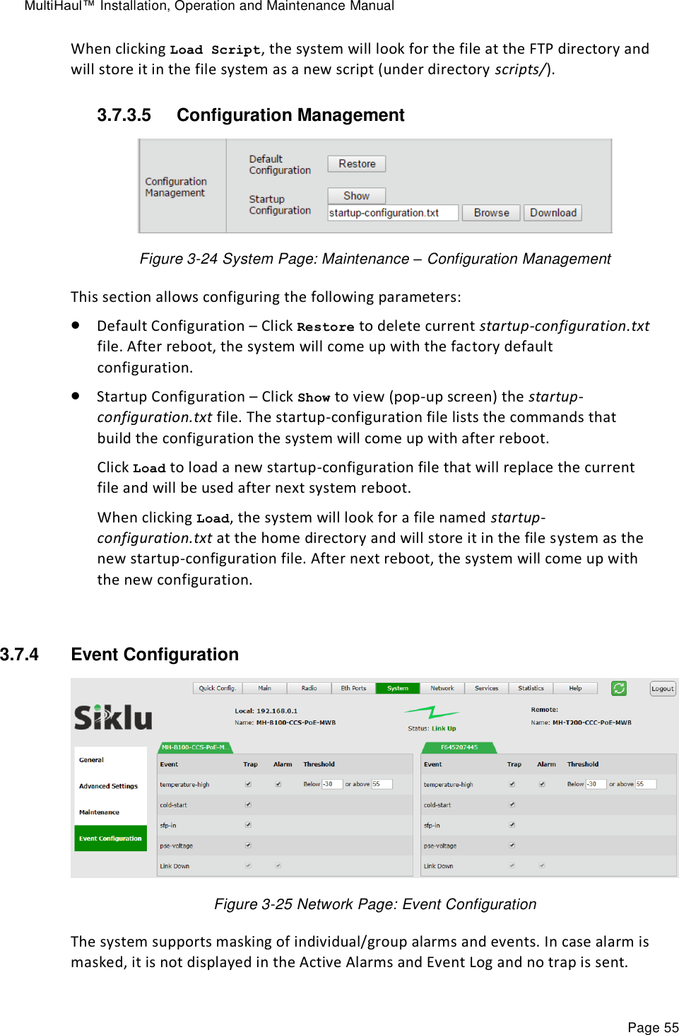 MultiHaul™ Installation, Operation and Maintenance Manual Page 55 When clicking Load Script, the system will look for the file at the FTP directory and will store it in the file system as a new script (under directory scripts/). 3.7.3.5  Configuration Management  Figure 3-24 System Page: Maintenance – Configuration Management This section allows configuring the following parameters:  Default Configuration – Click Restore to delete current startup-configuration.txt file. After reboot, the system will come up with the factory default configuration.  Startup Configuration – Click Show to view (pop-up screen) the startup-configuration.txt file. The startup-configuration file lists the commands that build the configuration the system will come up with after reboot. Click Load to load a new startup-configuration file that will replace the current file and will be used after next system reboot. When clicking Load, the system will look for a file named startup-configuration.txt at the home directory and will store it in the file system as the new startup-configuration file. After next reboot, the system will come up with the new configuration.  3.7.4  Event Configuration  Figure 3-25 Network Page: Event Configuration The system supports masking of individual/group alarms and events. In case alarm is masked, it is not displayed in the Active Alarms and Event Log and no trap is sent. 