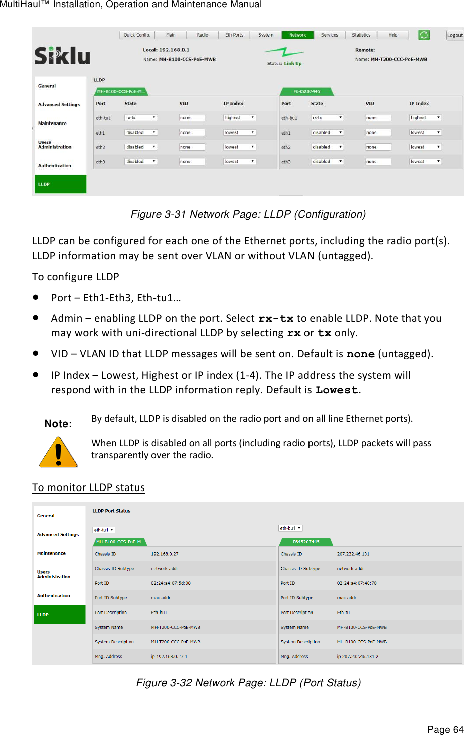 MultiHaul™ Installation, Operation and Maintenance Manual Page 64  Figure 3-31 Network Page: LLDP (Configuration) LLDP can be configured for each one of the Ethernet ports, including the radio port(s). LLDP information may be sent over VLAN or without VLAN (untagged). To configure LLDP  Port – Eth1-Eth3, Eth-tu1…  Admin – enabling LLDP on the port. Select rx-tx to enable LLDP. Note that you may work with uni-directional LLDP by selecting rx or tx only.   VID – VLAN ID that LLDP messages will be sent on. Default is none (untagged).  IP Index – Lowest, Highest or IP index (1-4). The IP address the system will respond with in the LLDP information reply. Default is Lowest. To monitor LLDP status  Figure 3-32 Network Page: LLDP (Port Status) Note:  By default, LLDP is disabled on the radio port and on all line Ethernet ports). When LLDP is disabled on all ports (including radio ports), LLDP packets will pass transparently over the radio. 