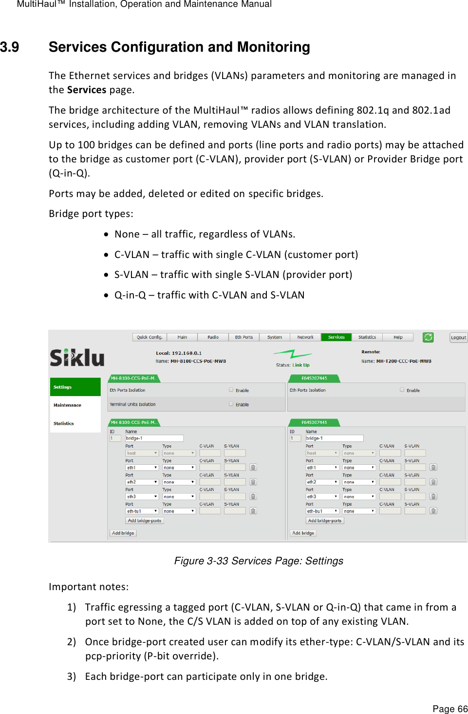MultiHaul™ Installation, Operation and Maintenance Manual Page 66 3.9  Services Configuration and Monitoring The Ethernet services and bridges (VLANs) parameters and monitoring are managed in the Services page. The bridge architecture of the MultiHaul™ radios allows defining 802.1q and 802.1ad services, including adding VLAN, removing VLANs and VLAN translation. Up to 100 bridges can be defined and ports (line ports and radio ports) may be attached to the bridge as customer port (C-VLAN), provider port (S-VLAN) or Provider Bridge port (Q-in-Q). Ports may be added, deleted or edited on specific bridges. Bridge port types:  None – all traffic, regardless of VLANs.   C-VLAN – traffic with single C-VLAN (customer port)  S-VLAN – traffic with single S-VLAN (provider port)  Q-in-Q – traffic with C-VLAN and S-VLAN    Figure 3-33 Services Page: Settings Important notes: 1) Traffic egressing a tagged port (C-VLAN, S-VLAN or Q-in-Q) that came in from a port set to None, the C/S VLAN is added on top of any existing VLAN. 2) Once bridge-port created user can modify its ether-type: C-VLAN/S-VLAN and its pcp-priority (P-bit override). 3) Each bridge-port can participate only in one bridge. 