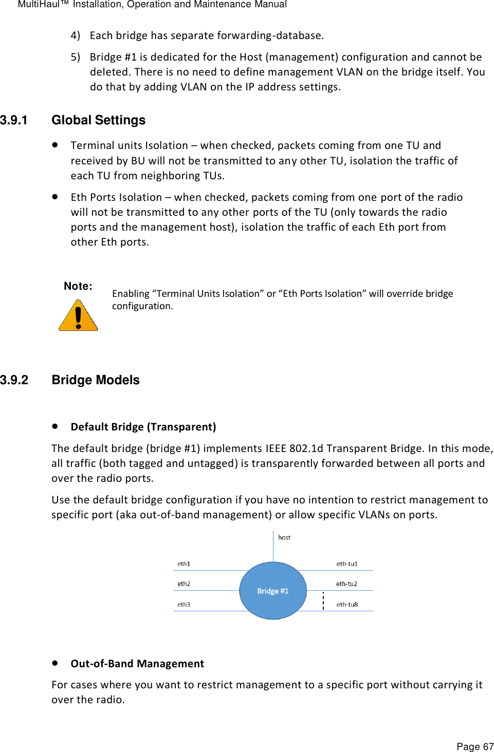 MultiHaul™ Installation, Operation and Maintenance Manual Page 67 4) Each bridge has separate forwarding-database. 5) Bridge #1 is dedicated for the Host (management) configuration and cannot be deleted. There is no need to define management VLAN on the bridge itself. You do that by adding VLAN on the IP address settings. 3.9.1  Global Settings  Terminal units Isolation – when checked, packets coming from one TU and received by BU will not be transmitted to any other TU, isolation the traffic of each TU from neighboring TUs.   Eth Ports Isolation – when checked, packets coming from one port of the radio will not be transmitted to any other ports of the TU (only towards the radio ports and the management host), isolation the traffic of each Eth port from other Eth ports.  3.9.2  Bridge Models   Default Bridge (Transparent) The default bridge (bridge #1) implements IEEE 802.1d Transparent Bridge. In this mode, all traffic (both tagged and untagged) is transparently forwarded between all ports and over the radio ports. Use the default bridge configuration if you have no intention to restrict management to specific port (aka out-of-band management) or allow specific VLANs on ports.    Out-of-Band Management For cases where you want to restrict management to a specific port without carrying it over the radio. Note:  Enabling “Terminal Units Isolation” or “Eth Ports Isolation” will override bridge configuration. 