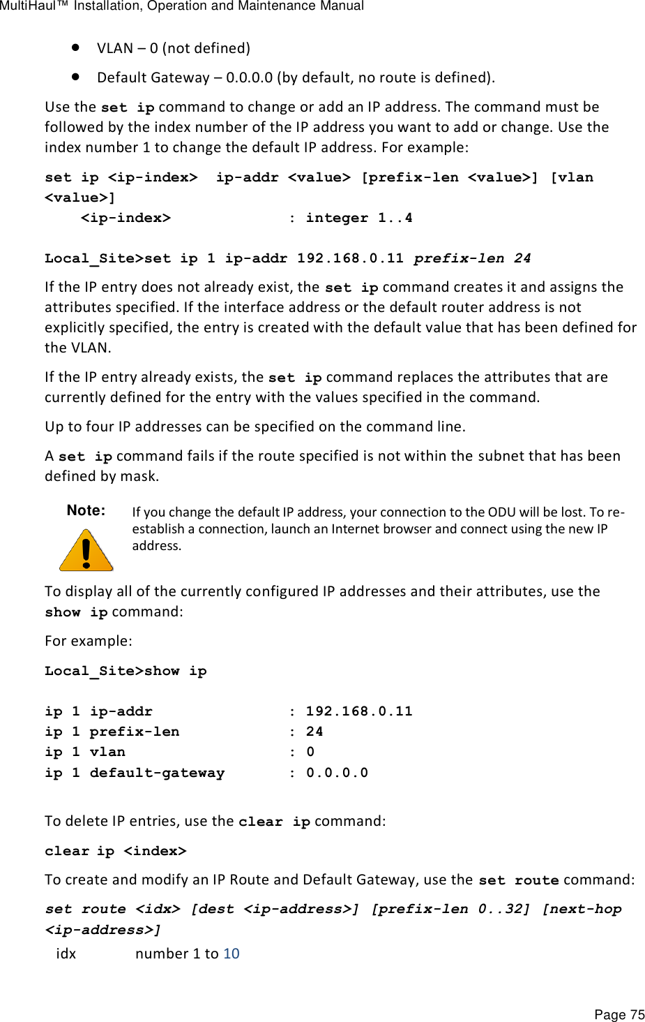 MultiHaul™ Installation, Operation and Maintenance Manual Page 75  VLAN – 0 (not defined)  Default Gateway – 0.0.0.0 (by default, no route is defined). Use the set ip command to change or add an IP address. The command must be followed by the index number of the IP address you want to add or change. Use the index number 1 to change the default IP address. For example: set ip &lt;ip-index&gt;  ip-addr &lt;value&gt; [prefix-len &lt;value&gt;] [vlan &lt;value&gt;]     &lt;ip-index&gt;             : integer 1..4  Local_Site&gt;set ip 1 ip-addr 192.168.0.11 prefix-len 24  If the IP entry does not already exist, the set ip command creates it and assigns the attributes specified. If the interface address or the default router address is not explicitly specified, the entry is created with the default value that has been defined for the VLAN. If the IP entry already exists, the set ip command replaces the attributes that are currently defined for the entry with the values specified in the command. Up to four IP addresses can be specified on the command line.  A set ip command fails if the route specified is not within the subnet that has been defined by mask. Note:  If you change the default IP address, your connection to the ODU will be lost. To re-establish a connection, launch an Internet browser and connect using the new IP address. To display all of the currently configured IP addresses and their attributes, use the show ip command: For example: Local_Site&gt;show ip  ip 1 ip-addr               : 192.168.0.11 ip 1 prefix-len            : 24 ip 1 vlan                  : 0 ip 1 default-gateway       : 0.0.0.0  To delete IP entries, use the clear ip command: clear ip &lt;index&gt; To create and modify an IP Route and Default Gateway, use the set route command: set route &lt;idx&gt; [dest &lt;ip-address&gt;] [prefix-len 0..32] [next-hop &lt;ip-address&gt;]  idx number 1 to 10 