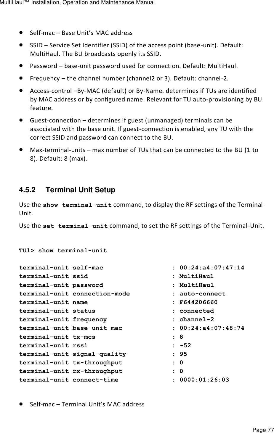 MultiHaul™ Installation, Operation and Maintenance Manual Page 77   Self-mac – Base Unit’s MAC address  SSID – Service Set Identifier (SSID) of the access point (base-unit). Default: MultiHaul. The BU broadcasts openly its SSID.  Password – base-unit password used for connection. Default: MultiHaul.  Frequency – the channel number (channel2 or 3). Default: channel-2.  Access-control –By-MAC (default) or By-Name. determines if TUs are identified by MAC address or by configured name. Relevant for TU auto-provisioning by BU feature.  Guest-connection – determines if guest (unmanaged) terminals can be associated with the base unit. If guest-connection is enabled, any TU with the correct SSID and password can connect to the BU.  Max-terminal-units – max number of TUs that can be connected to the BU (1 to 8). Default: 8 (max).  4.5.2  Terminal Unit Setup Use the show terminal-unit command, to display the RF settings of the Terminal-Unit. Use the set terminal-unit command, to set the RF settings of the Terminal-Unit.  TU1&gt; show terminal-unit  terminal-unit self-mac                  : 00:24:a4:07:47:14 terminal-unit ssid                      : MultiHaul terminal-unit password                  : MultiHaul terminal-unit connection-mode           : auto-connect terminal-unit name                      : F644206660 terminal-unit status                    : connected terminal-unit frequency                 : channel-2 terminal-unit base-unit mac             : 00:24:a4:07:48:74 terminal-unit tx-mcs                    : 8 terminal-unit rssi                      : -52 terminal-unit signal-quality            : 95 terminal-unit tx-throughput             : 0 terminal-unit rx-throughput             : 0 terminal-unit connect-time              : 0000:01:26:03   Self-mac – Terminal Unit’s MAC address 