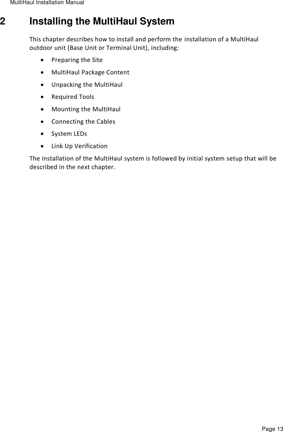 MultiHaul Installation Manual Page 13 2  Installing the MultiHaul System This chapter describes how to install and perform the installation of a MultiHaul outdoor unit (Base Unit or Terminal Unit), including:  Preparing the Site  MultiHaul Package Content  Unpacking the MultiHaul  Required Tools  Mounting the MultiHaul  Connecting the Cables  System LEDs  Link Up Verification The installation of the MultiHaul system is followed by initial system setup that will be described in the next chapter. 