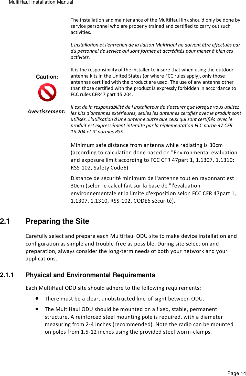 MultiHaul Installation Manual Page 14 Caution:  Avertissement:    The installation and maintenance of the MultiHaul link should only be done by service personnel who are properly trained and certified to carry out such activities. L&apos;installation et l&apos;entretien de la liaison MultiHaul ne doivent être effectués par du personnel de service qui sont formés et accrédités pour mener à bien ces activités. It is the responsibility of the installer to insure that when using the outdoor antenna kits in the United States (or where FCC rules apply), only those antennas certified with the product are used. The use of any antenna other than those certified with the product is expressly forbidden in accordance to FCC rules CFR47 part 15.204. Il est de la responsabilité de l&apos;installateur de s&apos;assurer que lorsque vous utilisez les kits d&apos;antennes extérieures, seules les antennes certifiés avec le produit sont utilisés. L&apos;utilisation d&apos;une antenne autre que ceux qui sont certifiés  avec le produit est expressément interdite par la réglementation FCC partie 47 CFR 15.204 et IC normes RSS. Minimum safe distance from antenna while radiating is 30cm (according to calculation done based on &quot;Environmental evaluation and exposure limit according to FCC CFR 47part 1, 1.1307, 1.1310; RSS-102, Safety Code6). Distance de sécurité minimum de l&apos;antenne tout en rayonnant est 30cm (selon le calcul fait sur la base de &quot;l&apos;évaluation environnementale et la limite d&apos;exposition selon FCC CFR 47part 1, 1,1307, 1,1310, RSS-102, CODE6 sécurité). 2.1  Preparing the Site Carefully select and prepare each MultiHaul ODU site to make device installation and configuration as simple and trouble-free as possible. During site selection and preparation, always consider the long-term needs of both your network and your applications. 2.1.1  Physical and Environmental Requirements Each MultiHaul ODU site should adhere to the following requirements:  There must be a clear, unobstructed line-of-sight between ODU.  The MultiHaul ODU should be mounted on a fixed, stable, permanent structure. A reinforced steel mounting pole is required, with a diameter measuring from 2-4 inches (recommended). Note the radio can be mounted on poles from 1.5-12 inches using the provided steel worm-clamps. 