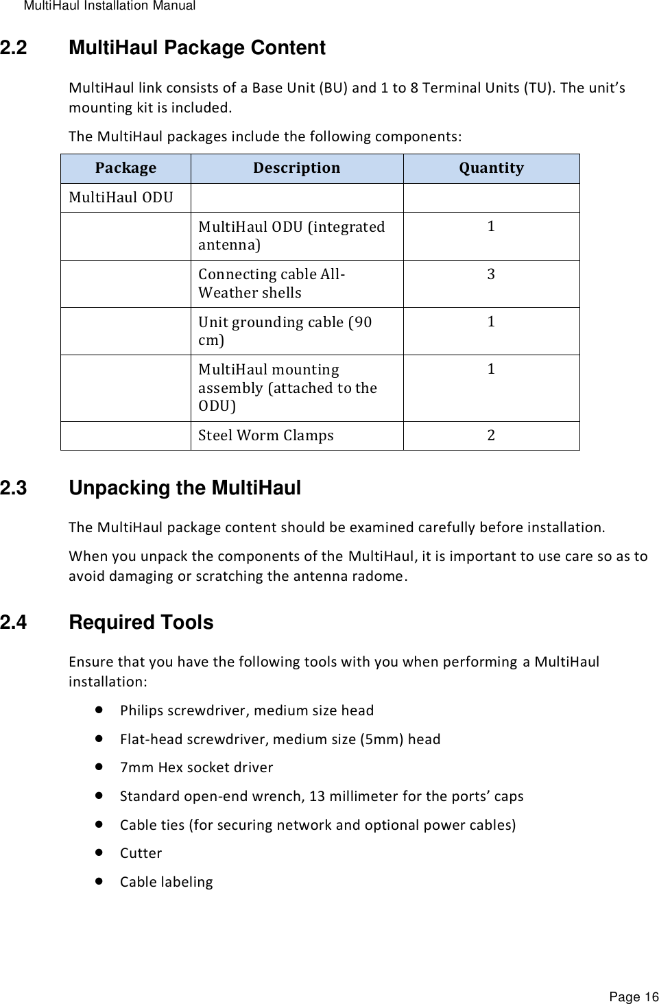 MultiHaul Installation Manual Page 16 2.2  MultiHaul Package Content MultiHaul link consists of a Base Unit (BU) and 1 to 8 Terminal Units (TU). The unit’s mounting kit is included. The MultiHaul packages include the following components: Package Description Quantity MultiHaul ODU    MultiHaul ODU (integrated antenna) 1  Connecting cable All-Weather shells 3  Unit grounding cable (90 cm) 1  MultiHaul mounting assembly (attached to the ODU) 1  Steel Worm Clamps 2 2.3  Unpacking the MultiHaul  The MultiHaul package content should be examined carefully before installation. When you unpack the components of the MultiHaul, it is important to use care so as to avoid damaging or scratching the antenna radome. 2.4  Required Tools Ensure that you have the following tools with you when performing a MultiHaul installation:  Philips screwdriver, medium size head   Flat-head screwdriver, medium size (5mm) head   7mm Hex socket driver  Standard open-end wrench, 13 millimeter for the ports’ caps  Cable ties (for securing network and optional power cables)   Cutter  Cable labeling 