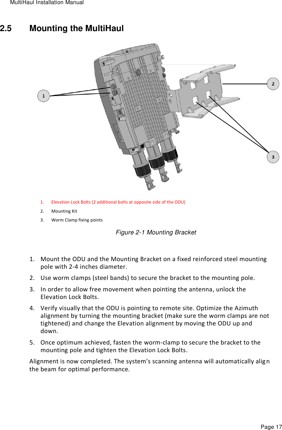 MultiHaul Installation Manual Page 17 2.5  Mounting the MultiHaul  1. Elevation Lock Bolts (2 additional bolts at opposite side of the ODU) 2. Mounting Kit 3. Worm Clamp fixing points Figure 2-1 Mounting Bracket  1. Mount the ODU and the Mounting Bracket on a fixed reinforced steel mounting pole with 2-4 inches diameter. 2. Use worm clamps (steel bands) to secure the bracket to the mounting pole. 3. In order to allow free movement when pointing the antenna, unlock the Elevation Lock Bolts. 4. Verify visually that the ODU is pointing to remote site. Optimize the Azimuth alignment by turning the mounting bracket (make sure the worm clamps are not tightened) and change the Elevation alignment by moving the ODU up and down.  5. Once optimum achieved, fasten the worm-clamp to secure the bracket to the mounting pole and tighten the Elevation Lock Bolts.  Alignment is now completed. The system’s scanning antenna will automatically alig n the beam for optimal performance.  