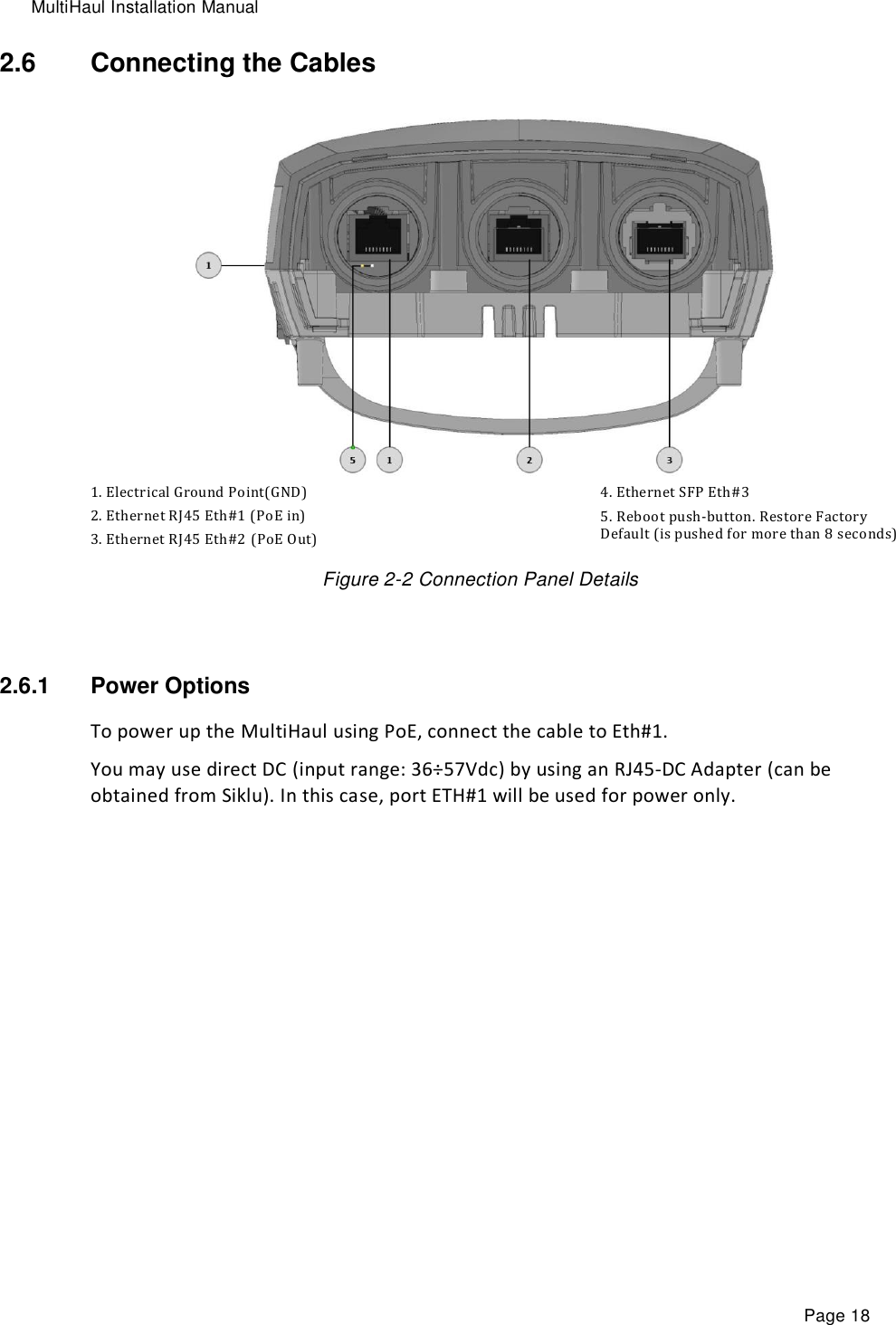 MultiHaul Installation Manual Page 18 2.6  Connecting the Cables  1. Electrical Ground Point(GND) 2. Ethernet RJ45 Eth#1 (PoE in) 3. Ethernet RJ45 Eth#2 (PoE Out) 4. Ethernet SFP Eth#3  5. Reboot push-button. Restore Factory Default (is pushed for more than 8 seconds) Figure 2-2 Connection Panel Details  2.6.1  Power Options To power up the MultiHaul using PoE, connect the cable to Eth#1.  You may use direct DC (input range: 36÷57Vdc) by using an RJ45-DC Adapter (can be obtained from Siklu). In this case, port ETH#1 will be used for power only. 