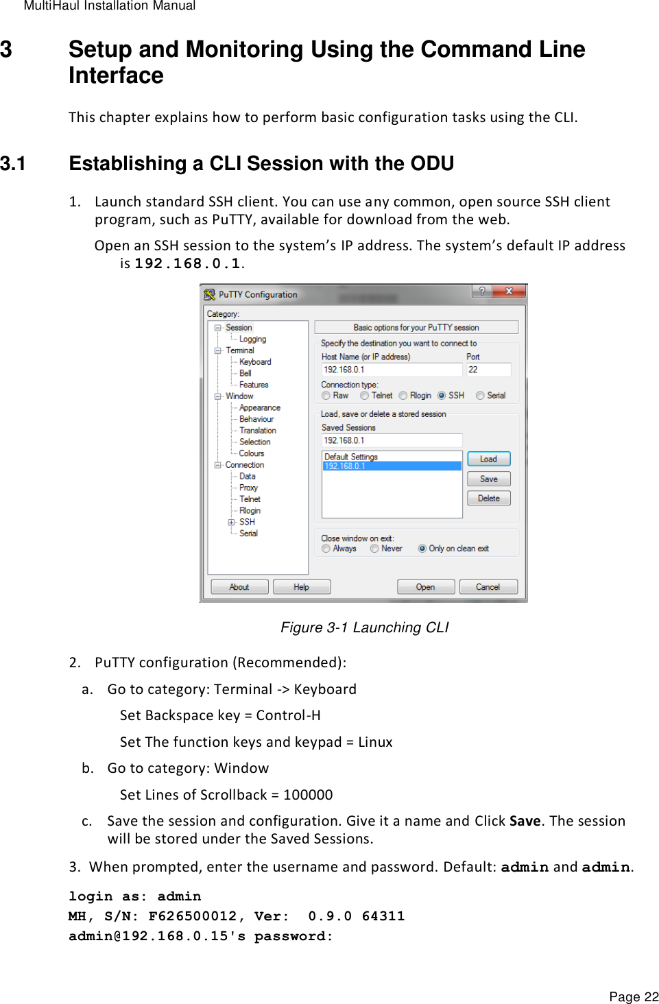 MultiHaul Installation Manual Page 22 3  Setup and Monitoring Using the Command Line Interface This chapter explains how to perform basic configuration tasks using the CLI. 3.1  Establishing a CLI Session with the ODU 1. Launch standard SSH client. You can use any common, open source SSH client program, such as PuTTY, available for download from the web. Open an SSH session to the system’s IP address. The system’s default IP address is 192.168.0.1.  Figure 3-1 Launching CLI 2. PuTTY configuration (Recommended): a. Go to category: Terminal -&gt; Keyboard Set Backspace key = Control-H Set The function keys and keypad = Linux b. Go to category: Window Set Lines of Scrollback = 100000 c. Save the session and configuration. Give it a name and Click Save. The session will be stored under the Saved Sessions. 3. When prompted, enter the username and password. Default: admin and admin. login as: admin MH, S/N: F626500012, Ver:  0.9.0 64311 admin@192.168.0.15&apos;s password: 