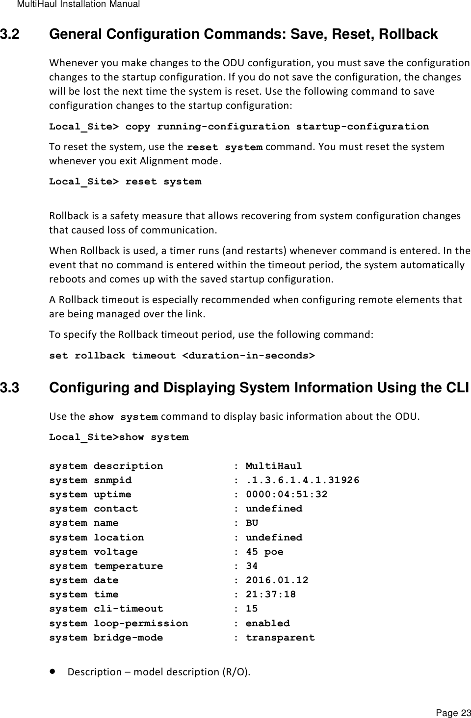 MultiHaul Installation Manual Page 23 3.2  General Configuration Commands: Save, Reset, Rollback Whenever you make changes to the ODU configuration, you must save the configuration changes to the startup configuration. If you do not save the configuration, the changes will be lost the next time the system is reset. Use the following command to save configuration changes to the startup configuration: Local_Site&gt; copy running-configuration startup-configuration To reset the system, use the reset system command. You must reset the system whenever you exit Alignment mode. Local_Site&gt; reset system  Rollback is a safety measure that allows recovering from system configuration changes that caused loss of communication. When Rollback is used, a timer runs (and restarts) whenever command is entered. In the event that no command is entered within the timeout period, the system automatically reboots and comes up with the saved startup configuration. A Rollback timeout is especially recommended when configuring remote elements that are being managed over the link. To specify the Rollback timeout period, use the following command: set rollback timeout &lt;duration-in-seconds&gt; 3.3  Configuring and Displaying System Information Using the CLI Use the show system command to display basic information about the ODU. Local_Site&gt;show system  system description           : MultiHaul system snmpid                : .1.3.6.1.4.1.31926 system uptime                : 0000:04:51:32 system contact               : undefined system name                  : BU system location              : undefined system voltage               : 45 poe system temperature           : 34 system date                  : 2016.01.12 system time                  : 21:37:18 system cli-timeout           : 15 system loop-permission       : enabled system bridge-mode           : transparent   Description – model description (R/O). 