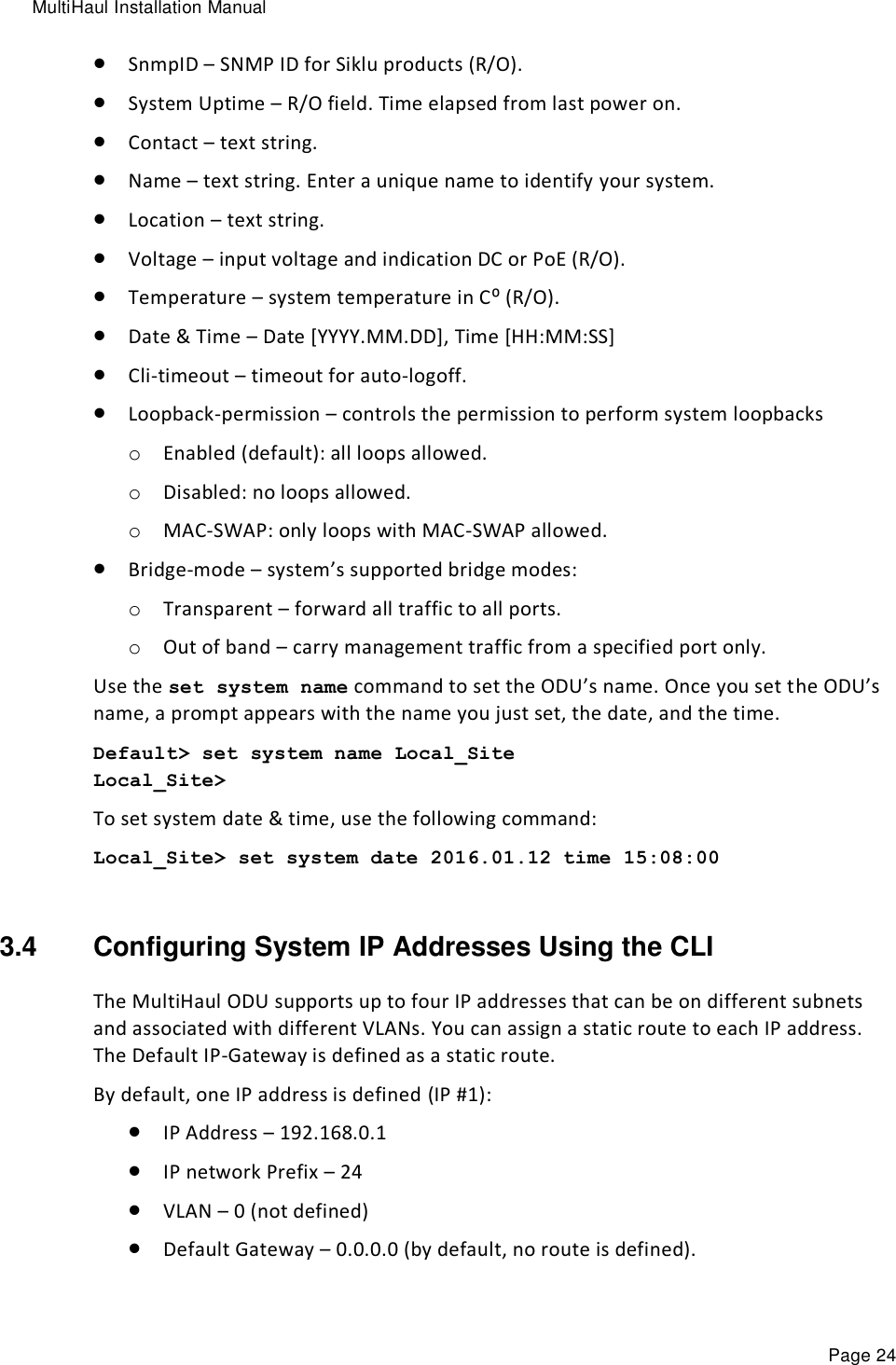 MultiHaul Installation Manual Page 24  SnmpID – SNMP ID for Siklu products (R/O).  System Uptime – R/O field. Time elapsed from last power on.  Contact – text string.  Name – text string. Enter a unique name to identify your system.  Location – text string.  Voltage – input voltage and indication DC or PoE (R/O).  Temperature – system temperature in C⁰ (R/O).  Date &amp; Time – Date [YYYY.MM.DD], Time [HH:MM:SS]  Cli-timeout – timeout for auto-logoff.  Loopback-permission – controls the permission to perform system loopbacks o Enabled (default): all loops allowed. o Disabled: no loops allowed. o MAC-SWAP: only loops with MAC-SWAP allowed.  Bridge-mode – system’s supported bridge modes: o Transparent – forward all traffic to all ports. o Out of band – carry management traffic from a specified port only. Use the set system name command to set the ODU’s name. Once you set the ODU’s name, a prompt appears with the name you just set, the date, and the time.  Default&gt; set system name Local_Site Local_Site&gt;  To set system date &amp; time, use the following command: Local_Site&gt; set system date 2016.01.12 time 15:08:00  3.4  Configuring System IP Addresses Using the CLI  The MultiHaul ODU supports up to four IP addresses that can be on different subnets and associated with different VLANs. You can assign a static route to each IP address.  The Default IP-Gateway is defined as a static route. By default, one IP address is defined (IP #1):  IP Address – 192.168.0.1  IP network Prefix – 24   VLAN – 0 (not defined)  Default Gateway – 0.0.0.0 (by default, no route is defined). 