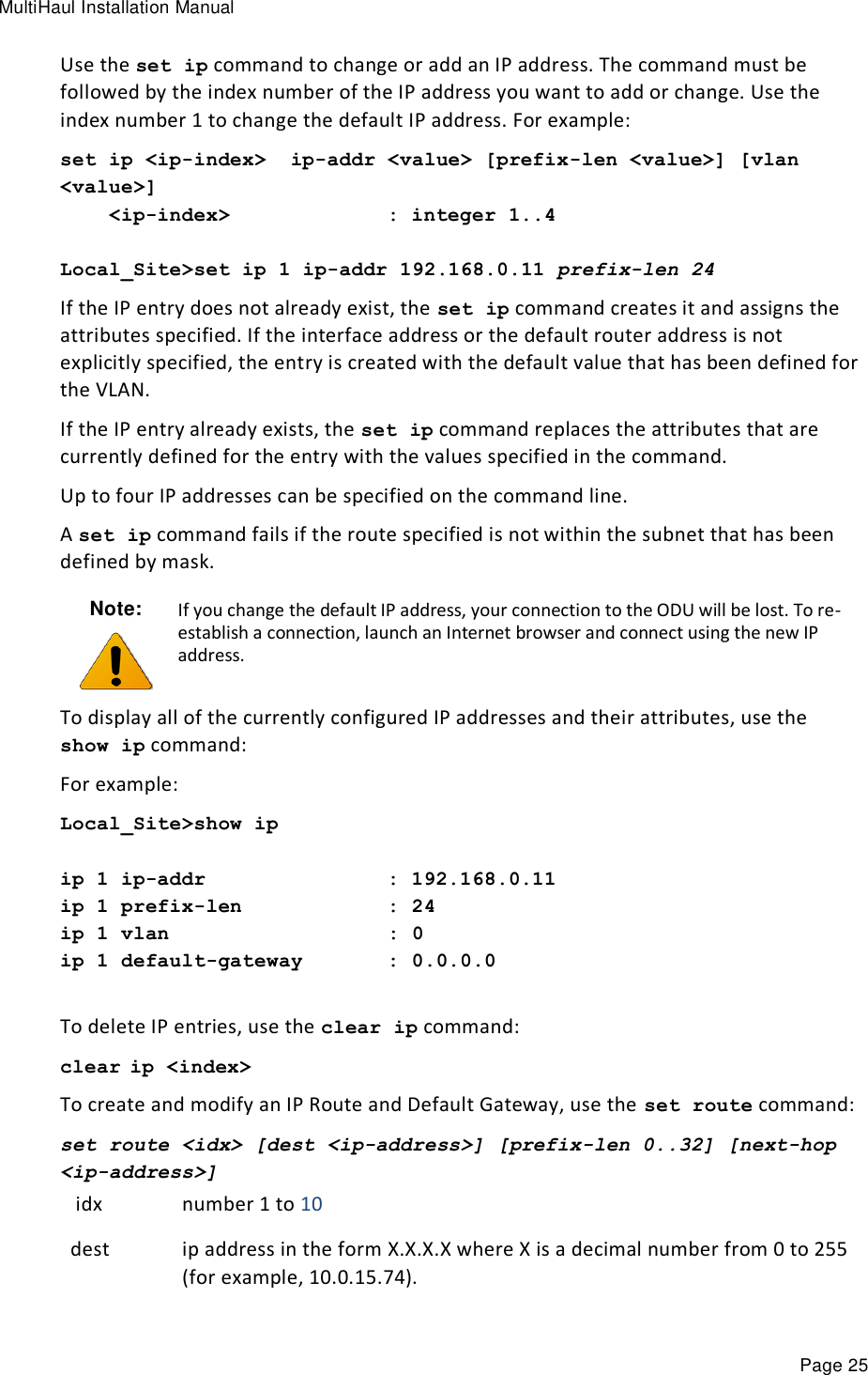 MultiHaul Installation Manual Page 25 Use the set ip command to change or add an IP address. The command must be followed by the index number of the IP address you want to add or change. Use the index number 1 to change the default IP address. For example: set ip &lt;ip-index&gt;  ip-addr &lt;value&gt; [prefix-len &lt;value&gt;] [vlan &lt;value&gt;]     &lt;ip-index&gt;             : integer 1..4  Local_Site&gt;set ip 1 ip-addr 192.168.0.11 prefix-len 24  If the IP entry does not already exist, the set ip command creates it and assigns the attributes specified. If the interface address or the default router address is not explicitly specified, the entry is created with the default value that has been defined for the VLAN. If the IP entry already exists, the set ip command replaces the attributes that are currently defined for the entry with the values specified in the command. Up to four IP addresses can be specified on the command line.  A set ip command fails if the route specified is not within the subnet that has been defined by mask. Note:  If you change the default IP address, your connection to the ODU will be lost. To re-establish a connection, launch an Internet browser and connect using the new IP address. To display all of the currently configured IP addresses and their attributes, use the show ip command: For example: Local_Site&gt;show ip  ip 1 ip-addr               : 192.168.0.11 ip 1 prefix-len            : 24 ip 1 vlan                  : 0 ip 1 default-gateway       : 0.0.0.0  To delete IP entries, use the clear ip command: clear ip &lt;index&gt; To create and modify an IP Route and Default Gateway, use the set route command: set route &lt;idx&gt; [dest &lt;ip-address&gt;] [prefix-len 0..32] [next-hop &lt;ip-address&gt;]  idx number 1 to 10 dest ip address in the form X.X.X.X where X is a decimal number from 0 to 255 (for example, 10.0.15.74). 