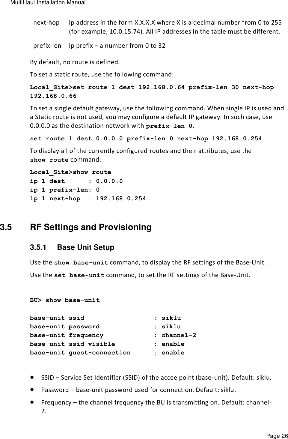 MultiHaul Installation Manual Page 26 next-hop  ip address in the form X.X.X.X where X is a decimal number from 0 to 255 (for example, 10.0.15.74). All IP addresses in the table must be different. prefix-len ip prefix – a number from 0 to 32 By default, no route is defined. To set a static route, use the following command: Local_Site&gt;set route 1 dest 192.168.0.64 prefix-len 30 next-hop 192.168.0.66 To set a single default gateway, use the following command. When single IP is used and a Static route is not used, you may configure a default IP gateway. In such case, use 0.0.0.0 as the destination network with prefix-len 0. set route 1 dest 0.0.0.0 prefix-len 0 next-hop 192.168.0.254 To display all of the currently configured routes and their attributes, use the show route command: Local_Site&gt;show route ip 1 dest      : 0.0.0.0 ip 1 prefix-len: 0 ip 1 next-hop  : 192.168.0.254  3.5  RF Settings and Provisioning 3.5.1  Base Unit Setup Use the show base-unit command, to display the RF settings of the Base-Unit. Use the set base-unit command, to set the RF settings of the Base-Unit.  BU&gt; show base-unit  base-unit ssid                  : siklu base-unit password              : siklu base-unit frequency             : channel-2 base-unit ssid-visible          : enable base-unit guest-connection      : enable   SSID – Service Set Identifier (SSID) of the accee point (base-unit). Default: siklu.  Password – base-unit password used for connection. Default: siklu.  Frequency – the channel frequency the BU is transmitting on. Default: channel-2. 