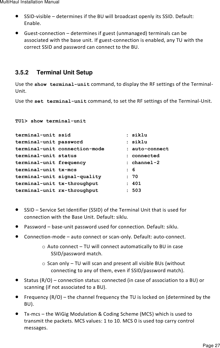 MultiHaul Installation Manual Page 27  SSID-visible – determines if the BU will broadcast openly its SSID. Default: Enable.  Guest-connection – determines if guest (unmanaged) terminals can be associated with the base unit. If guest-connection is enabled, any TU with the correct SSID and password can connect to the BU.  3.5.2  Terminal Unit Setup Use the show terminal-unit command, to display the RF settings of the Terminal-Unit. Use the set terminal-unit command, to set the RF settings of the Terminal-Unit.  TU1&gt; show terminal-unit  terminal-unit ssid                  : siklu terminal-unit password              : siklu terminal-unit connection-mode       : auto-connect terminal-unit status                : connected terminal-unit frequency             : channel-2 terminal-unit tx-mcs                : 6 terminal-unit signal-quality        : 70 terminal-unit tx-throughput         : 401 terminal-unit rx-throughput         : 503   SSID – Service Set Identifier (SSID) of the Terminal Unit that is used for connection with the Base Unit. Default: siklu.  Password – base-unit password used for connection. Default: siklu.  Connection-mode – auto connect or scan-only. Default: auto-connect. o Auto connect – TU will connect automatically to BU in case SSID/password match. o Scan only – TU will scan and present all visible BUs (without connecting to any of them, even if SSID/password match).  Status (R/O) – connection status: connected (in case of association to a BU) or scanning (if not associated to a BU).  Frequency (R/O) – the channel frequency the TU is locked on (determined by the BU).  Tx-mcs – the WiGig Modulation &amp; Coding Scheme (MCS) which is used to transmit the packets. MCS values: 1 to 10. MCS 0 is used top carry control messages. 