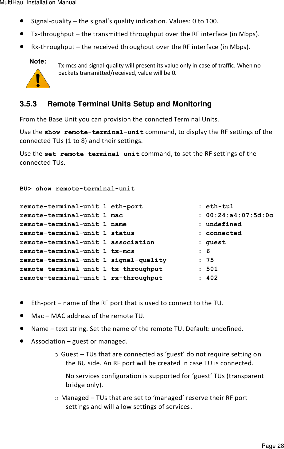 MultiHaul Installation Manual Page 28  Signal-quality – the signal’s quality indication. Values: 0 to 100.   Tx-throughput – the transmitted throughput over the RF interface (in Mbps).  Rx-throughput – the received throughput over the RF interface (in Mbps). Note:  Tx-mcs and signal-quality will present its value only in case of traffic. When no packets transmitted/received, value will be 0. 3.5.3  Remote Terminal Units Setup and Monitoring  From the Base Unit you can provision the conncted Terminal Units. Use the show remote-terminal-unit command, to display the RF settings of the connected TUs (1 to 8) and their settings. Use the set remote-terminal-unit command, to set the RF settings of the connected TUs.  BU&gt; show remote-terminal-unit  remote-terminal-unit 1 eth-port              : eth-tu1 remote-terminal-unit 1 mac                   : 00:24:a4:07:5d:0c remote-terminal-unit 1 name                  : undefined remote-terminal-unit 1 status                : connected remote-terminal-unit 1 association           : guest remote-terminal-unit 1 tx-mcs                : 6 remote-terminal-unit 1 signal-quality        : 75 remote-terminal-unit 1 tx-throughput         : 501 remote-terminal-unit 1 rx-throughput         : 402   Eth-port – name of the RF port that is used to connect to the TU.  Mac – MAC address of the remote TU.  Name – text string. Set the name of the remote TU. Default: undefined.  Association – guest or managed. o Guest – TUs that are connected as ‘guest’ do not require setting on the BU side. An RF port will be created in case TU is connected. No services configuration is supported for ‘guest’ TUs (transparent bridge only).  o Managed – TUs that are set to ‘managed’ reserve their RF port settings and will allow settings of services. 