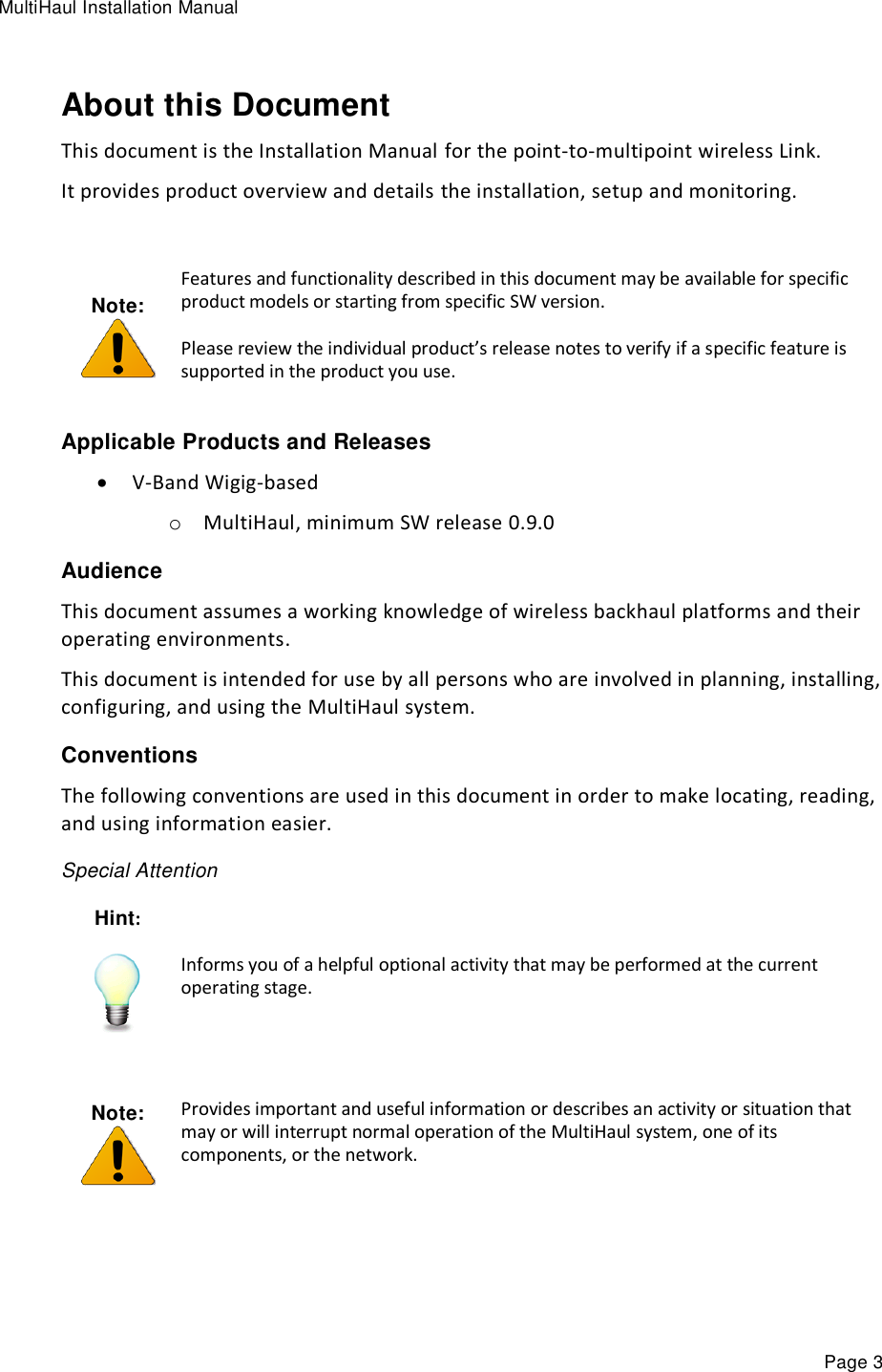 MultiHaul Installation Manual Page 3 About this Document This document is the Installation Manual for the point-to-multipoint wireless Link. It provides product overview and details the installation, setup and monitoring.  Note:  Features and functionality described in this document may be available for specific product models or starting from specific SW version. Please review the individual product’s release notes to verify if a specific feature is supported in the product you use. Applicable Products and Releases  V-Band Wigig-based o MultiHaul, minimum SW release 0.9.0 Audience This document assumes a working knowledge of wireless backhaul platforms and their operating environments. This document is intended for use by all persons who are involved in planning, installing, configuring, and using the MultiHaul system. Conventions The following conventions are used in this document in order to make locating, reading, and using information easier. Special Attention Hint:  Informs you of a helpful optional activity that may be performed at the current operating stage.   Note:  Provides important and useful information or describes an activity or situation that may or will interrupt normal operation of the MultiHaul system, one of its components, or the network.  