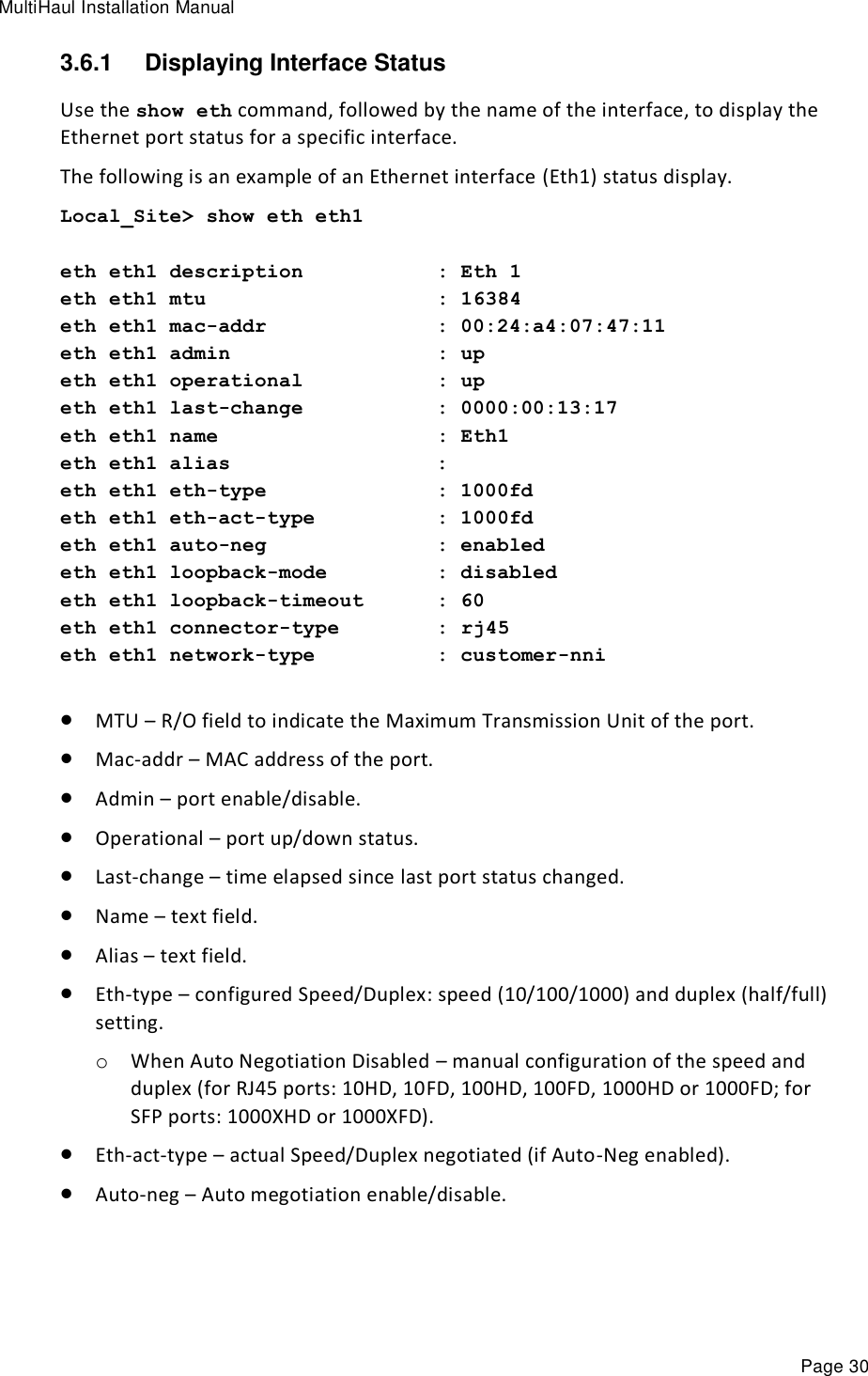 MultiHaul Installation Manual Page 30 3.6.1  Displaying Interface Status Use the show eth command, followed by the name of the interface, to display the Ethernet port status for a specific interface.  The following is an example of an Ethernet interface (Eth1) status display. Local_Site&gt; show eth eth1  eth eth1 description           : Eth 1 eth eth1 mtu                   : 16384 eth eth1 mac-addr              : 00:24:a4:07:47:11 eth eth1 admin                 : up eth eth1 operational           : up eth eth1 last-change           : 0000:00:13:17 eth eth1 name                  : Eth1 eth eth1 alias                 : eth eth1 eth-type              : 1000fd eth eth1 eth-act-type          : 1000fd eth eth1 auto-neg              : enabled eth eth1 loopback-mode         : disabled eth eth1 loopback-timeout      : 60 eth eth1 connector-type        : rj45 eth eth1 network-type          : customer-nni   MTU – R/O field to indicate the Maximum Transmission Unit of the port.  Mac-addr – MAC address of the port.  Admin – port enable/disable.  Operational – port up/down status.  Last-change – time elapsed since last port status changed.  Name – text field.  Alias – text field.  Eth-type – configured Speed/Duplex: speed (10/100/1000) and duplex (half/full) setting. o When Auto Negotiation Disabled – manual configuration of the speed and duplex (for RJ45 ports: 10HD, 10FD, 100HD, 100FD, 1000HD or 1000FD; for SFP ports: 1000XHD or 1000XFD).  Eth-act-type – actual Speed/Duplex negotiated (if Auto-Neg enabled).  Auto-neg – Auto megotiation enable/disable. 